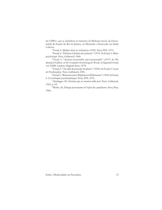13Estilo e Modernidade em Psicanálise
da CAPES e que se desdobrou no Instituto de Medicina Social, da Univer-
sidade do Estado do Rio de Janeiro, no Mestrado e Doutorado em Saúde
Coletiva.
2 Freud, S. Malaise dans la civilisation (1930). Paris, PUF, 1971.
3 Freud, S. “Pulsions et destins des pulsions” (1915). In Freud, S. Méta-
psychologie. Paris, Gallimard, 1968.
4 Freud, S. “Analysis terminable and interminable” (1937). In The
Standard Edition of the Complete Psychological Works of Sigmund Freud,
vol. XXIII. London, Hogarth Press, 1978.
5 Freud, S. “Au-delà du principe du plaisir” (1920). In Freud, S. Essais
de Psychanalyse. Paris, Gallimard, 1981.
6 Freud, S. “Rémemoration, Répétition et Élaboration” (1914). In Freud,
S. La technique psychanalytique. Paris, PUF, 1972.
7 Heidegger, M. Chemins qui ne menènt nulle part. Paris, Gallimard,
1962, p. 69.
8 Weber, M. Éthique protestante et l’esprit du capitalisme. Paris, Plon,
1966.
 