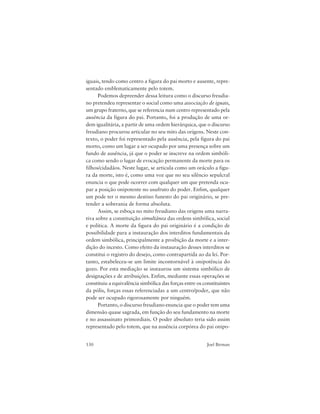 130 Joel Birman
iguais, tendo como centro a figura do pai morto e ausente, repre-
sentado emblematicamente pelo totem.
Podemos depreender dessa leitura como o discurso freudia-
no pretendeu representar o social como uma associação de iguais,
um grupo fraterno, que se referencia num centro representado pela
ausência da figura do pai. Portanto, foi a produção de uma or-
dem igualitária, a partir de uma ordem hierárquica, que o discurso
freudiano procurou articular no seu mito das origens. Neste con-
texto, o poder foi representado pela ausência, pela figura do pai
morto, como um lugar a ser ocupado por uma presença sobre um
fundo de ausência, já que o poder se inscreve na ordem simbóli-
ca como sendo o lugar de evocação permanente da morte para os
filhos/cidadãos. Neste lugar, se articula como um oráculo a figu-
ra da morte, isto é, como uma voz que no seu silêncio sepulcral
enuncia o que pode ocorrer com qualquer um que pretenda ocu-
par a posição onipotente no usufruto do poder. Enfim, qualquer
um pode ter o mesmo destino funesto do pai originário, se pre-
tender a soberania de forma absoluta.
Assim, se esboça no mito freudiano das origens uma narra-
tiva sobre a constituição simultânea das ordens simbólica, social
e política. A morte da figura do pai originário é a condição de
possibilidade para a instauração dos interditos fundamentais da
ordem simbólica, principalmente a proibição da morte e a inter-
dição do incesto. Como efeito da instauração desses interditos se
constitui o registro do desejo, como contrapartida ao da lei. Por-
tanto, estabeleceu-se um limite incontornável à onipotência do
gozo. Por esta mediação se instaurou um sistema simbólico de
designações e de atribuições. Enfim, mediante essas operações se
constituiu a equivalência simbólica das forças entre os constituintes
da pólis, forças essas referenciadas a um centro/poder, que não
pode ser ocupado rigorosamente por ninguém.
Portanto, o discurso freudiano enuncia que o poder tem uma
dimensão quase sagrada, em função do seu fundamento na morte
e no assassinato primordiais. O poder absoluto teria sido assim
representado pelo totem, que na ausência corpórea do pai onipo-
 