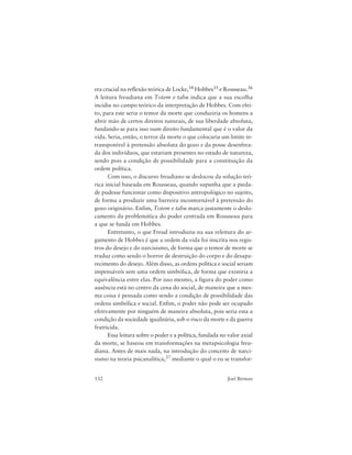132 Joel Birman
era crucial na reflexão teórica de Locke,34 Hobbes35 e Rousseau.36
A leitura freudiana em Totem e tabu indica que a sua escolha
incidiu no campo teórico da interpretação de Hobbes. Com efei-
to, para este seria o temor da morte que conduziria os homens a
abrir mão de certos direitos naturais, de sua liberdade absoluta,
fundando-se para isso num direito fundamental que é o valor da
vida. Seria, então, o terror da morte o que colocaria um limite in-
transponível à pretensão absoluta do gozo e da posse desenfrea-
da dos indivíduos, que estariam presentes no estado de natureza,
sendo pois a condição de possibilidade para a constituição da
ordem política.
Com isso, o discurso freudiano se deslocou da solução teó-
rica inicial baseada em Rousseau, quando supunha que a pieda-
de pudesse funcionar como dispositivo antropológico no sujeito,
de forma a produzir uma barreira incontornável à pretensão do
gozo originário. Enfim, Totem e tabu marca justamente o deslo-
camento da problemática do poder centrada em Rousseau para
a que se funda em Hobbes.
Entretanto, o que Freud introduziu na sua releitura do ar-
gumento de Hobbes é que a ordem da vida foi inscrita nos regis-
tros do desejo e do narcisismo, de forma que o temor de morte se
traduz como sendo o horror de destruição do corpo e do desapa-
recimento do desejo. Além disso, as ordens política e social seriam
impensáveis sem uma ordem simbólica, de forma que existiria a
equivalência entre elas. Por isso mesmo, a figura do poder como
ausência está no centro da cena do social, de maneira que a mes-
ma coisa é pensada como sendo a condição de possibilidade das
ordens simbólica e social. Enfim, o poder não pode ser ocupado
efetivamente por ninguém de maneira absoluta, pois seria esta a
condição da sociedade igualitária, sob o risco da morte e da guerra
fratricida.
Essa leitura sobre o poder e a política, fundada no valor axial
da morte, se baseou em transformações na metapsicologia freu-
diana. Antes de mais nada, na introdução do conceito de narci-
sismo na teoria psicanalítica,37 mediante o qual o eu se transfor-
 