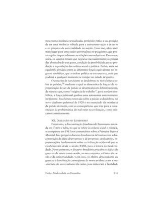 133Estilo e Modernidade em Psicanálise
mou numa instância sexualizada, perdendo então a sua posição
de ser uma instância voltada para a autoconservação e de ser o
eixo psíquico da universalidade no sujeito. Com isso, não existe
mais lugar para uma razão universalista no psiquismo, que pos-
sa regular imparcialmente as relações intersubjetivas. Dessa ma-
neira, os sujeitos teriam que negociar incessantemente as perdas
das plenitudes de seus gozos, condição de possibilidade para a pro-
dução e reprodução das ordens social e política. Enfim, seria no
equilíbrio precário entre as diferentes forças equivalentes no re-
gistro simbólico, que a ordem política se estruturaria, mas que
poderia a qualquer momento se romper no estado de guerra.
O conceito de narcisismo se desdobrou na nova leitura so-
bre as pulsões,38 mediante a qual as dimensões de força e de re-
presentação do ser da pulsão se desarticularam definitivamente,
de maneira que, como “exigência de trabalho”, para a ordem sim-
bólica, a força pulsional ganhou uma autonomia anteriormente
inexistente. Essa leitura renovada sobre a pulsão se desdobrou no
novo dualismo pulsional de 1920 e no enunciado da existência
da pulsão de morte, com as conseqüências que teve para a cons-
tituição da problemática do mal-estar na civilização, como indi-
camos anteriormente.
XII. DESILUSÃO NO ILUMINISMO
Entretanto, a desconstrução freudiana do Iluminismo inicia-
da em Totem e tabu, no que se refere às ordens social e política,
se completou em 1915 nos comentários sobre a Primeira Guerra
Mundial. Isso porque o discurso freudiano se defrontou com a des-
construção da idéia de progresso e de progresso civilizatório, re-
presentações fundamentais sobre a civilização ocidental que se
estabeleceram desde o século XVIII, para a leitura da moderni-
dade. Neste contexto, o discurso freudiano articulou as idéias de
guerra e de morte como sendo, no seu conjunto, o Outro da ra-
zão e da universalidade. Com isso, os efeitos devastadores da
guerra e a banalização conseqüente da morte evidenciaram a ine-
xistência do universalismo da razão, pois indicaram a facilidade
 