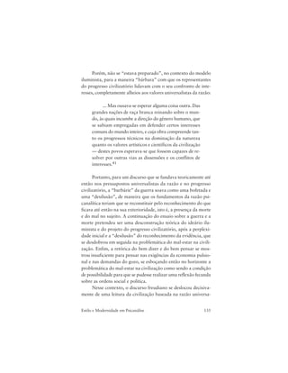 135Estilo e Modernidade em Psicanálise
Porém, não se “estava preparado”, no contexto do modelo
iluminista, para a maneira “bárbara” com que os representantes
do progresso civilizatório lidavam com o seu confronto de inte-
resses, completamente alheios aos valores universalistas da razão:
... Mas ousava-se esperar alguma coisa outra. Das
grandes nações de raça branca reinando sobre o mun-
do, às quais incumbe a direção do gênero humano, que
se sabiam empregadas em defender certos interesses
comuns do mundo inteiro, e cuja obra compreende tan-
to os progressos técnicos na dominação da natureza
quanto os valores artísticos e científicos da civilização
— destes povos esperava-se que fossem capazes de re-
solver por outras vias as dissensões e os conflitos de
interesses.41
Portanto, para um discurso que se fundava teoricamente até
então nos pressupostos universalistas da razão e no progresso
civilizatório, a “barbárie” da guerra soava como uma bofetada e
uma “desilusão”, de maneira que os fundamentos da razão psi-
canalítica teriam que se reconstituir pelo reconhecimento do que
ficara até então na sua exterioridade, isto é, a presença da morte
e do mal no sujeito. A continuação do ensaio sobre a guerra e a
morte pretendeu ser uma desconstrução teórica do ideário ilu-
minista e do projeto do progresso civilizatório, após a perplexi-
dade inicial e a “desilusão” do reconhecimento da evidência, que
se desdobrou em seguida na problemática do mal-estar na civili-
zação. Enfim, a retórica do bem dizer e do bem pensar se mos-
trou insuficiente para pensar nas exigências da economia pulsio-
nal e nas demandas do gozo, se esboçando então no horizonte a
problemática do mal-estar na civilização como sendo a condição
de possibilidade para que se pudesse realizar uma reflexão fecunda
sobre as ordens social e política.
Nesse contexto, o discurso freudiano se deslocou decisiva-
mente de uma leitura da civilização baseada na razão universa-
 