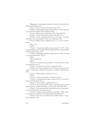 138 Joel Birman
2 Wittgenstein, L. Investigações filosóficas. Coleção Os Pensadores. São
Paulo, Abril Cultural, 1979.
3 Freud, S. Totem et tabou (1913). Paris, Payot, 1975.
4 Freud, S. “Psychologie des foules et analyse du moi” (1921). In Freud,
S. Essais de Psychanalyse. Paris, Gallimard, 1981.
5 Freud, S. Malaise dans la civilization (1930). Paris, PUF, 1971.
6 Freud, S. L’avenir d’une illusion (1927). Paris, PUF, 1971.
7 Freud, S. “D’une conception de l’univers.” In Freud, S. Nouvelles
conférences sur la psychanalyse (1932). Paris, Gallimard, 1936.
8 Freud, S. Malaise dans la civilisation. Op. cit., p. 29-30. O grifo é
nosso.
9 Idem, p. 30.
10 Idem.
11 Freud, S. “Analysis terminable and interminable” (1937). In The
Standard Editions of the Complete Works of Sigmund Freud. Volume XXIII.
London, Hogarth Press, 1978.
12 Freud, S. “Psychologie des foules et analyse du moi” (1921). In Freud,
S. Essais de psychanalyse. Op. cit.
13 Idem.
14 Idem, capítulo VI.
15 Idem.
16 Freud, S. “Au-delà du principe du plaisir” (1920). In Freud, S. Essais
de psychanalyse. Op. cit.
17 Freud, S. “Le moi et le ça” (1923). Capítulo IV. Idem.
18 Hobbes, T. Leviatã ou Matéria, Forma e Poder de um Estado Ecle-
siástico e Civil (1651). Coleção Os Pensadores. São Paulo, Abril Cultural,
1974.
19 Freud, S. Malaise dans la civilization. Op. cit.
20 Idem.
21 Freud, S. L’avenir d’une illusion. Capítulo V. Op. cit.
22 Freud, S. “Psychologie des foules et analyse du moi”. In Freud, S.
Essais de psychanalyse. Op. cit.
23 Freud, S. Totem et tabou. Capítulo IV. Op. cit.
24 Freud, S. “La morale sexuelle ‘civilisée’ et la maladie nerveuse des
temps modernes” (1908). In Freud, S. La vie sexuelle. Paris, PUF, 1969.
25 Freud, S. “Sur le plus général des rebaissements de la vie amoureuse”
(1912). In Freud, S. La vie sexuelle. Op. cit.
26 Freud, S. “Esquisse d’une psychologie scientifique” (1895). 1ª par-
te. In Freud, S. La Naissance de la psychanalyse. Paris, PUF, 1973.
27 Freud, S. Trois essais sur la théorie de la sexualité (1905). 1º ensaio.
Paris, Gallimard, 1962.
 