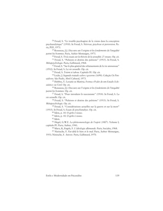 139Estilo e Modernidade em Psicanálise
28 Freud, S. “Le trouble psychogène de la vision dans la conception
psychanalytique” (1910). In Freud, S. Névrose, psychose et perversion. Pa-
ris, PUF, 1973.
29 Rousseau, J.J. Discours sur l’origine et les fondements de l’inegalité
parmi les hommes. Paris, Aubier Montaigne, 1973.
30 Freud, S. Trois essais sur la théorie de la sexualité. 2º ensaio. Op. cit.
31 Freud, S. “Pulsions et destins des pulsions” (1915). In Freud, S.
Métapsychologie. Paris, Gallimard, 1968.
32 Freud, S. “Sur le plus général des rebaissements de la vie amoureuse”
(1912). In Freud, S. La vie sexuelle. Op. cit.
33 Freud, S. Totem et tabou. Capítulo IV. Op. cit.
34 Locke, J. Segundo tratado sobre o governo (1690). Coleção Os Pen-
sadores. São Paulo, Abril Cultural, 1973.
35 Hobbes, T. Leviatã ou Matéria, Forma e Poder de um Estado Ecle-
siástico ou Civil. Op. cit.
36 Rousseau, J.J. Discours sur l’origine et les fondements de l’inegalité
parmi les hommes. Op. cit.
37 Freud, S. “Pour introduire le narcissisme” (1914). In Freud, S. La
vie sexuelle. Op. cit.
38 Freud, S. “Pulsions et destins des pulsions” (1915). In Freud, S.
Métapsychologie. Op. cit.
39 Freud, S. “Considérations actuelles sur la guerre et sur la mort”
(1915). In Freud, S. Essais de psychanalyse. Op. cit.
40 Idem, p. 10. O grifo é nosso.
41 Idem, p. 10. O grifo é nosso.
42 Idem.
43 Hegel, G.W.F. La phénomenologie de l’esprit (1807). Volume I,
capítulo IV. Paris, Aubier, 1941.
44 Marx, K, Engels, F. L’idéologie allemande. Paris, Sociales, 1968.
45 Nietzsche, F. Par-delà le bien et le mal. Paris, Aubier Montaigne,
1951; Nietzsche, F. Aurore. Paris, Gallimard, 1970.
 