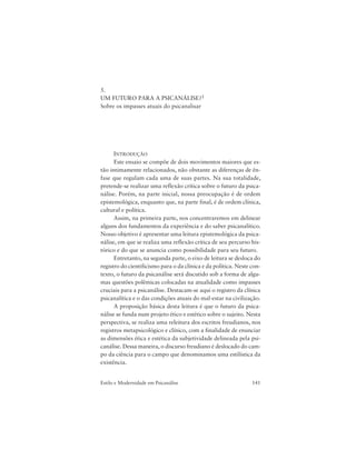 141Estilo e Modernidade em Psicanálise
5.
UM FUTURO PARA A PSICANÁLISE?1
Sobre os impasses atuais do psicanalisar
INTRODUÇÃO
Este ensaio se compõe de dois movimentos maiores que es-
tão intimamente relacionados, não obstante as diferenças de ên-
fase que regulam cada uma de suas partes. Na sua totalidade,
pretende-se realizar uma reflexão crítica sobre o futuro da psica-
nálise. Porém, na parte inicial, nossa preocupação é de ordem
epistemológica, enquanto que, na parte final, é de ordem clínica,
cultural e política.
Assim, na primeira parte, nos concentraremos em delinear
alguns dos fundamentos da experiência e do saber psicanalítico.
Nosso objetivo é apresentar uma leitura epistemológica da psica-
nálise, em que se realiza uma reflexão crítica de seu percurso his-
tórico e do que se anuncia como possibilidade para seu futuro.
Entretanto, na segunda parte, o eixo de leitura se desloca do
registro do cientificismo para o da clínica e da política. Neste con-
texto, o futuro da psicanálise será discutido sob a forma de algu-
mas questões polêmicas colocadas na atualidade como impasses
cruciais para a psicanálise. Destacam-se aqui o registro da clínica
psicanalítica e o das condições atuais do mal-estar na civilização.
A proposição básica desta leitura é que o futuro da psica-
nálise se funda num projeto ético e estético sobre o sujeito. Nesta
perspectiva, se realiza uma releitura dos escritos freudianos, nos
registros metapsicológico e clínico, com a finalidade de enunciar
as dimensões ética e estética da subjetividade delineada pela psi-
canálise. Dessa maneira, o discurso freudiano é deslocado do cam-
po da ciência para o campo que denominamos uma estilística da
existência.
 