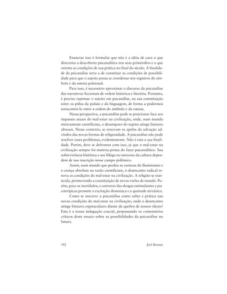 142 Joel Birman
Enunciar isso é formular que não é a idéia de cura o que
direciona a descoberta psicanalítica nos seus primórdios e o que
orienta as condições de sua prática no final do século. A finalida-
de da psicanálise seria a de constituir as condições de possibili-
dade para que o sujeito possa se coordenar nos registros do sím-
bolo e da estesia pulsional.
Para isso, é necessário aproximar o discurso da psicanálise
das narrativas ficcionais de ordem histórica e literária. Portanto,
é preciso repensar o sujeito em psicanálise, na sua constituição
entre os pólos da pulsão e da linguagem, de forma a podermos
reencontrá-lo entre a ordem do símbolo e da estesia.
Nessa perspectiva, a psicanálise pode se posicionar face aos
impasses atuais do mal-estar na civilização, onde, num mundo
inteiramente cientificista, o desamparo do sujeito atinge limiares
abissais. Nesse contexto, se renovam os apelos da salvação ad-
vindos das novas formas de religiosidade. A psicanálise não pode
resolver esses problemas, evidentemente. Não é esta a sua finali-
dade. Porém, deve se defrontar com isso, já que o mal-estar na
civilização sempre foi matéria-prima do fazer psicanalítico. Sua
sobrevivência histórica e seu fôlego no universo da cultura depen-
dem de sua inscrição nesse campo polêmico.
Assim, num mundo que perdeu as certezas do Iluminismo e
a crença absoluta na razão cientificista, o desencanto radical re-
nova as condições do mal-estar na civilização. A religião se rear-
ticula, promovendo a constituição de novas visões de mundo. Po-
rém, para os incrédulos, o universo das drogas estimulantes e psi-
cotrópicas promete a excitação dionisíaca e a quietude nirvânica.
Como se inscreve a psicanálise como saber e prática nas
novas condições do mal-estar na civilização, onde o desencanto
atinge limiares espetaculares diante da quebra de nossos ideais?
Esta é a nossa indagação crucial, perpassando os comentários
críticos deste ensaio sobre as possibilidades da psicanálise no
futuro.
 