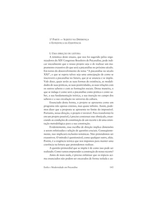 143Estilo e Modernidade em Psicanálise
1a PARTE — SUJEITO NA DIFERENÇA
E ESTILÍSTICA DA EXISTÊNCIA
I. UMA DIREÇÃO DE LEITURA
A temática deste ensaio, que nos foi sugerido pelos orga-
nizadores do XIV Congresso Brasileiro de Psicanálise, pode indi-
car inicialmente que o nosso projeto seja o de realizar um ma-
peamento exaustivo do que será a psicanálise no próximo século.
Em torno do desenvolvimento do tema “A psicanálise no século
XXI”, o que se espera talvez seja uma antecipação de como se
inscreverá a psicanálise no futuro, que já se anuncia e se impõe.
Vale dizer, quais serão as suas formas de existência, as modali-
dades de suas práticas, as suas positividades, as suas relações com
os outros saberes e com as formações sociais. Dessa maneira, o
que se indaga é como será a psicanálise como prática e como sa-
ber, a sua fundamentação teórica, a sua inserção no campo dos
saberes e a sua circulação no universo da cultura.
Enunciado desta forma, o projeto se apresenta como um
programa não apenas extenso, mas quase infinito. Assim, pode-
mos dizer que a proposta se apresenta no limite do impossível.
Portanto, nessa direção, o projeto é inviável. Para transformá-lo
em um projeto possível, é preciso contornar esse obstáculo, enun-
ciando as condições de constituição de um recorte e de uma orien-
tação metodológica para a sua construção.
Evidentemente, essa escolha de direção implica dimensões
a serem enfatizadas e seleção de questões cruciais. Conseqüente-
mente, isso implicará exclusões temáticas. Não pretendemos ser
exaustivos. O método é questionável, como qualquer outro, aliás.
Porém, é a exigência teórica que nos impomos para manter uma
coerência na leitura que pretendemos realizar.
A questão primordial que se impõe é de como isso pode ser
realizado. Como vamos empreender a construção do nosso recorte?
Antes de mais nada, é preciso enfatizar que os tópicos aci-
ma enunciados não podem ser encarados de forma isolada e au-
 