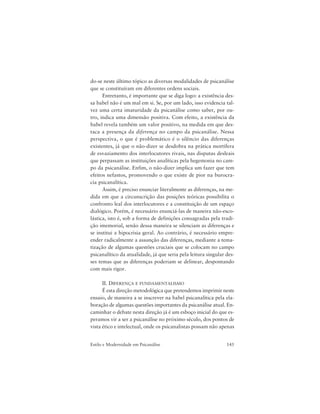 145Estilo e Modernidade em Psicanálise
do-se neste último tópico as diversas modalidades de psicanálise
que se constituíram em diferentes ordens sociais.
Entretanto, é importante que se diga logo: a existência des-
sa babel não é um mal em si. Se, por um lado, isso evidencia tal-
vez uma certa imaturidade da psicanálise como saber, por ou-
tro, indica uma dimensão positiva. Com efeito, a existência da
babel revela também um valor positivo, na medida em que des-
taca a presença da diferença no campo da psicanálise. Nessa
perspectiva, o que é problemático é o silêncio das diferenças
existentes, já que o não-dizer se desdobra na prática mortífera
de esvaziamento dos interlocutores rivais, nas disputas desleais
que perpassam as instituições analíticas pela hegemonia no cam-
po da psicanálise. Enfim, o não-dizer implica um fazer que tem
efeitos nefastos, promovendo o que existe de pior na burocra-
cia psicanalítica.
Assim, é preciso enunciar literalmente as diferenças, na me-
dida em que a circunscrição das posições teóricas possibilita o
confronto leal dos interlocutores e a constituição de um espaço
dialógico. Porém, é necessário enunciá-las de maneira não-esco-
lástica, isto é, sob a forma de definições consagradas pela tradi-
ção imemorial, senão dessa maneira se silenciam as diferenças e
se institui a hipocrisia geral. Ao contrário, é necessário empre-
ender radicalmente a assunção das diferenças, mediante a tema-
tização de algumas questões cruciais que se colocam no campo
psicanalítico da atualidade, já que seria pela leitura singular des-
ses temas que as diferenças poderiam se delinear, despontando
com mais rigor.
II. DIFERENÇA E FUNDAMENTALISMO
É esta direção metodológica que pretendemos imprimir neste
ensaio, de maneira a se inscrever na babel psicanalítica pela ela-
boração de algumas questões importantes da psicanálise atual. En-
caminhar o debate nesta direção já é um esboço inicial do que es-
peramos vir a ser a psicanálise no próximo século, dos pontos de
vista ético e intelectual, onde os psicanalistas possam não apenas
 