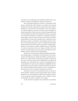 146 Joel Birman
reconhecer as suas diferenças, mas também estabelecer seus con-
frontos baseados na produção de argumentos rigorosos.
Esta antecipação desejante se baseia na constatação óbvia
de que a história da tribo freudiana se constituiu por maciços
processos de exclusão, pelos quais se expulsou dos seus territórios
simbólicos e reais uma série de teorizações críticas, que implica-
vam questionamentos vigorosos das burocracias instituídas no
campo psicanalítico. Dessa maneira, a história da psicanálise não
foi muito diferente da história do stalinismo, baseada em expurgos
e em exclusões sistemáticas. Certamente, a transmissão da psica-
nálise pagou um preço muito alto por essas formas de procedi-
mento político. Esse processo mortífero de se confrontar com as
diferenças continua se realizando. A psicanálise ainda não se des-
locou inteiramente desse gueto, tanto na tradição da Associação
Internacional de Psicanálise, quanto nas demais tradições psica-
nalíticas. Não obstante a quebra simbólica do muro de Berlim,
ela ainda se representa num outro tempo da história. Por isso
mesmo, persistem alguns vícios éticos da era do stalinismo psica-
nalítico, em pleno mundo da pós-modernidade.
Portanto, ao rememorar uma dimensão fundamental da his-
tória da psicanálise e ao sublinhar um horizonte ético de reconhe-
cimento das diferenças no campo psicanalítico, estamos preocu-
pados com a sobrevivência do discurso psicanalítico. Parece-nos
que, sem a assunção dessa postura fundamental, reconhecedora
das diferenças, a psicanálise corre o sério risco de desaparecer, se
transformando em mais uma das múltiplas modalidades de fun-
damentalismos que já assolam o mundo neste final de século. En-
fim, estamos igualmente preocupados com que a psicanálise te-
nha um futuro como em esboçar criticamente esse futuro.
Entretanto, antes de nos encaminharmos para a circunscri-
ção de algumas questões cruciais da psicanálise atual, é preciso
sublinhar o que está implicado na idéia de antecipação de futu-
ro. Isso exige uma leitura psicanalítica, pois se impõe a concep-
ção freudiana de sujeito na relação com o tempo.
Como veremos em seguida, este comentário nos permitirá
 
