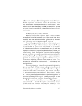 147Estilo e Modernidade em Psicanálise
esboçar uma cartografia básica da experiência psicanalítica e su-
blinhar alguns dos fundamentos teóricos da psicanálise. Com
isso, pretendemos realizar uma introdução não-escolástica, subli-
nhando alguns dos eixos básicos da experiência analítica, que nos
permitirá entrever o diálogo da psicanálise com outras discipli-
nas teóricas.
III. DESEJANDO NO FUTURO ANTERIOR
É preciso circunscrever o que nos impõe o exercício da an-
tecipação do futuro. É necessário evocar aqui o que todo psica-
nalista já sabe, mas esquece com muita freqüência. Por isso mes-
mo, vale a pena recordar, para começo de conversa.
A experiência psicanalítica revela que existe somente a pos-
sibilidade de antecipação do futuro e mesmo de evocação do pas-
sado na medida em que o sujeito está centrado no seu presente.
A temporalidade do sujeito se configura pela relação entre três
dimensões do tempo — passado, presente e futuro —, cujas arti-
culações entre si não são lineares. Vale dizer, é pela considera-
ção das condições presentes da sua existência, de suas realizações
e, principalmente, de seus obstáculos que o sujeito realiza a ex-
periência da evocação do passado para descobrir as fontes pos-
síveis de seus impasses, ao mesmo tempo projeta no futuro a pos-
sibilidade de superação de seus obstáculos e a realização de suas
potencialidades.
Portanto, o esquema teórico da temporalização do sujeito
pressupõe a relação dialética entre passado, presente e futuro, de
maneira a romper não apenas com a linearidade da cronologia e
a substancialidade dos acontecimentos, mas também com a lógi-
ca determinista da necessidade histórica. Dessa maneira, o sujei-
to é passível de aceder no seu presente a uma mobilidade face às
pretensas substancialidades do seu passado, na medida em que
pode antecipar melhores condições de existência no futuro.
Evidentemente, essa dialética da temporalidade pressupõe
a incompletude e a finitude do sujeito, como sendo as marcas
existenciais de suas condições antropológicas. Em função da in-
 