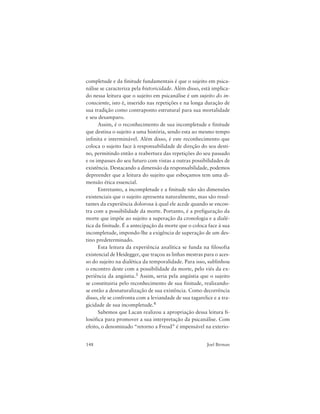 148 Joel Birman
completude e da finitude fundamentais é que o sujeito em psica-
nálise se caracteriza pela historicidade. Além disso, está implica-
do nessa leitura que o sujeito em psicanálise é um sujeito do in-
consciente, isto é, inserido nas repetições e na longa duração de
sua tradição como contraponto estrutural para sua mortalidade
e seu desamparo.
Assim, é o reconhecimento de sua incompletude e finitude
que destina o sujeito a uma história, sendo esta ao mesmo tempo
infinita e interminável. Além disso, é este reconhecimento que
coloca o sujeito face à responsabilidade de direção do seu desti-
no, permitindo então a reabertura das repetições do seu passado
e os impasses do seu futuro com vistas a outras possibilidades de
existência. Destacando a dimensão da responsabilidade, podemos
depreender que a leitura do sujeito que esboçamos tem uma di-
mensão ética essencial.
Entretanto, a incompletude e a finitude não são dimensões
existenciais que o sujeito apresenta naturalmente, mas são resul-
tantes da experiência dolorosa à qual ele acede quando se encon-
tra com a possibilidade da morte. Portanto, é a prefiguração da
morte que impõe ao sujeito a superação da cronologia e a dialé-
tica da finitude. É a antecipação da morte que o coloca face à sua
incompletude, impondo-lhe a exigência de superação de um des-
tino predeterminado.
Esta leitura da experiência analítica se funda na filosofia
existencial de Heidegger, que traçou as linhas mestras para o aces-
so do sujeito na dialética da temporalidade. Para isso, sublinhou
o encontro deste com a possibilidade da morte, pelo viés da ex-
periência da angústia.3 Assim, seria pela angústia que o sujeito
se constituiria pelo reconhecimento de sua finitude, realizando-
se então a desnaturalização de sua existência. Como decorrência
disso, ele se confronta com a leviandade de sua tagarelice e a tra-
gicidade de sua incompletude.4
Sabemos que Lacan realizou a apropriação dessa leitura fi-
losófica para promover a sua interpretação da psicanálise. Com
efeito, o denominado “retorno a Freud” é impensável na exterio-
 