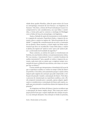 149Estilo e Modernidade em Psicanálise
ridade desse quadro filosófico, além do apoio teórico de Lacan
na antropologia estrutural de Lévi-Strauss e na lingüística de
Saussure. Vale dizer, a leitura de Freud realizada por Lacan é in-
compreensível se não considerarmos, nas suas linhas e entreli-
nhas, a forma pela qual se costurou a ontologia de Heidegger
com as linhas de força da antropologia e da lingüística.
Assim, a finitude do sujeito do inconsciente se revela median-
te a angústia de castração. Experiência limite, o impacto da cas-
tração coloca o sujeito no registro do “além do princípio de rea-
lidade”,5 exigindo-lhe a metaforização do seu real e a construção
do seu destino. Dessa maneira, a morte impõe um limite incon-
tornável que deve ser reconhecido. Como efeito disso, o sujeito
se desloca do registro de “palavra vazia” para o da “palavra ple-
na”, se desviando da leviandade da tagarelice.6
Nesse contexto, as estórias do sujeito se transformam em
história, em uma história infinita a ser permanentemente refeita.
Por isso mesmo, é interminável. Este é o sentido freudiano da
análise interminável,7 pois, quando se realiza o impacto da cas-
tração, nada mais resta ao sujeito que a exigência sempre reco-
meçada de traçar as linhas de suas estórias, com vistas a se recom-
por face ao futuro.8
É nesse sentido que interpretamos a formulação de Lacan de
que a experiência analítica se realiza no tempo verbal do futuro
do pretérito. Com efeito, seria justamente porque o sujeito sofreu
impacto pela angústia da castração que pode empreender a reti-
ficação do passado visando a antecipação do futuro. Vale dizer,
o processo de rememoração na experiência analítica, com a fle-
cha temporal orientada para o passado, apenas adquire signifi-
cação se considerarmos a antecipação do futuro pelo sujeito, na-
quilo que este pretende se transformar diante dos impasses do seu
presente.9
Ao atingirmos este limiar de leitura, é preciso reconhecer que
a antecipação do futuro implica desejo. Não existe pois anteci-
pação possível sem que o sujeito implicado não coloque em pau-
ta a sua intenção desejante. Essa intenção se funda no presente,
 