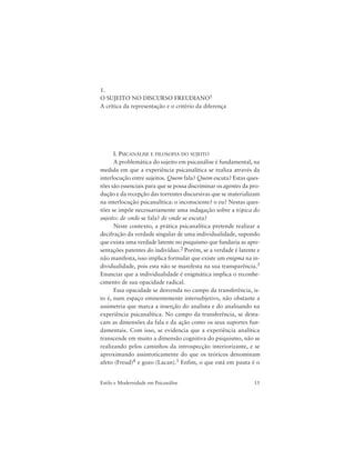 15Estilo e Modernidade em Psicanálise
1.
O SUJEITO NO DISCURSO FREUDIANO1
A crítica da representação e o critério da diferença
I. PSICANÁLISE E FILOSOFIA DO SUJEITO
A problemática do sujeito em psicanálise é fundamental, na
medida em que a experiência psicanalítica se realiza através da
interlocução entre sujeitos. Quem fala? Quem escuta? Estas ques-
tões são essenciais para que se possa discriminar os agentes da pro-
dução e da recepção das torrentes discursivas que se materializam
na interlocução psicanalítica: o inconsciente? o eu? Nestas ques-
tões se impõe necessariamente uma indagação sobre a tópica do
sujeito: de onde se fala? de onde se escuta?
Neste contexto, a prática psicanalítica pretende realizar a
decifração da verdade singular de uma individualidade, supondo
que exista uma verdade latente no psiquismo que fundaria as apre-
sentações patentes do indivíduo.2 Porém, se a verdade é latente e
não manifesta, isso implica formular que existe um enigma na in-
dividualidade, pois esta não se manifesta na sua transparência.3
Enunciar que a individualidade é enigmática implica o reconhe-
cimento de sua opacidade radical.
Essa opacidade se desvenda no campo da transferência, is-
to é, num espaço eminentemente intersubjetivo, não obstante a
assimetria que marca a inserção do analista e do analisando na
experiência psicanalítica. No campo da transferência, se desta-
cam as dimensões da fala e da ação como os seus suportes fun-
damentais. Com isso, se evidencia que a experiência analítica
transcende em muito a dimensão cognitiva do psiquismo, não se
realizando pelos caminhos da introspecção interiorizante, e se
aproximando assintoticamente do que os teóricos denominam
afeto (Freud)4 e gozo (Lacan).5 Enfim, o que está em pauta é o
 