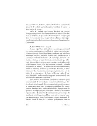 150 Joel Birman
nos seus impasses. Portanto, é a verdade do desejo e a dimensão
desejante da verdade que fundam a temporalidade do sujeito e a
antecipação do futuro.
Porém, se a verdade tem o estatuto desejante, esse enuncia-
do tem conseqüências cruciais na maneira de considerar as for-
mas de existência da psicanálise. Como veremos, a implicação
disso é o reconhecimento do registro ficcional da experiência psi-
canalítica, que incidirá como marca fundamental da psicanálise
como saber.
IV. INDETERMINISMO E FICÇÃO
O que a experiência psicanalítica e a ontologia existencial
nos ensinaram sobre a temporalidade do sujeito se encontra tam-
bém presente entre alguns historiadores modernos, que trabalham
na mesma direção. Com efeito, quando estes romperam com a
concepção positivista da história e da cronologia, passando a te-
matizar a história nova, os historiadores enunciaram que a his-
tória se constrói sempre no presente, com a perspectiva latente de
projeção de um futuro. Com isso em pauta, o passado é balizado
e delineado, de maneira a se empreender a construção de identi-
dades de diferentes modalidades de objetos. Portanto, o rema-
nejamento dos documentos e dos arquivos, assim como a orde-
nação de novos arquivos e de fontes inéditas, se realiza de ma-
neira sistemática tendo como horizonte um futuro possível, con-
siderando as condições do presente.10
Dessa maneira, a denominada história nova constituiu quase
uma infinidade de novos objetos para a leitura histórica, se des-
prendendo da univocidade da cronologia dos acontecimentos, que
se regularia por uma única forma de temporalidade. Em contra-
partida, a história nova passou a sublinhar a multiplicidade de
processos de temporalização, ao enfatizar a existência de diferentes
regularidades e de uma série de acontecimentos, nos campos do
social e da memória coletiva. Nesse contexto, foi possível enun-
ciar a existência do tempo longo, médio e curto, registrando di-
ferentes formas de duração.11 Com isso, qualquer tema pode em
 