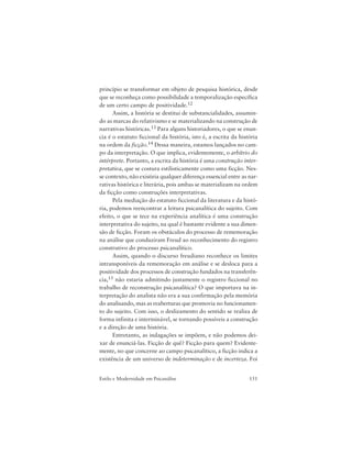 151Estilo e Modernidade em Psicanálise
princípio se transformar em objeto de pesquisa histórica, desde
que se reconheça como possibilidade a temporalização específica
de um certo campo de positividade.12
Assim, a história se destitui de substancialidades, assumin-
do as marcas do relativismo e se materializando na construção de
narrativas históricas.13 Para alguns historiadores, o que se enun-
cia é o estatuto ficcional da história, isto é, a escrita da história
na ordem da ficção.14 Dessa maneira, estamos lançados no cam-
po da interpretação. O que implica, evidentemente, o arbítrio do
intérprete. Portanto, a escrita da história é uma construção inter-
pretativa, que se costura estilisticamente como uma ficção. Nes-
se contexto, não existiria qualquer diferença essencial entre as nar-
rativas histórica e literária, pois ambas se materializam na ordem
da ficção como construções interpretativas.
Pela mediação do estatuto ficcional da literatura e da histó-
ria, podemos reencontrar a leitura psicanalítica do sujeito. Com
efeito, o que se tece na experiência analítica é uma construção
interpretativa do sujeito, na qual é bastante evidente a sua dimen-
são de ficção. Foram os obstáculos do processo de rememoração
na análise que conduziram Freud ao reconhecimento do registro
construtivo do processo psicanalítico.
Assim, quando o discurso freudiano reconhece os limites
intransponíveis da rememoração em análise e se desloca para a
positividade dos processos de construção fundados na transferên-
cia,15 não estaria admitindo justamente o registro ficcional no
trabalho de reconstrução psicanalítica? O que importava na in-
terpretação do analista não era a sua confirmação pela memória
do analisando, mas as reaberturas que promovia no funcionamen-
to do sujeito. Com isso, o deslizamento do sentido se realiza de
forma infinita e interminável, se tornando possíveis a construção
e a direção de uma história.
Entretanto, as indagações se impõem, e não podemos dei-
xar de enunciá-las. Ficção de quê? Ficção para quem? Evidente-
mente, no que concerne ao campo psicanalítico, a ficção indica a
existência de um universo de indeterminação e de incerteza. Foi
 
