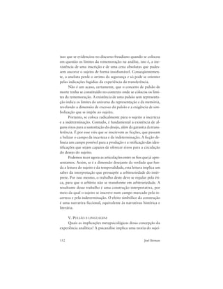 152 Joel Birman
isso que se evidenciou no discurso freudiano quando se colocou
em questão os limites da rememoração na análise, isto é, a ine-
xistência de uma inscrição e de uma cena absolutas que pudes-
sem ancorar o sujeito de forma insofismável. Conseqüentemen-
te, o analista perde o arrimo da segurança e só pode se orientar
pelas indicações fugidias da experiência da transferência.
Não é um acaso, certamente, que o conceito de pulsão de
morte tenha se constituído no contexto onde se colocou os limi-
tes da rememoração. A existência de uma pulsão sem representa-
ção indica os limites do universo da representação e da memória,
revelando a dimensão de excesso da pulsão e a exigência de sim-
bolização que se impõe ao sujeito.
Portanto, se coloca radicalmente para o sujeito a incerteza
e a indeterminação. Contudo, é fundamental a existência de al-
guns eixos para a sustentação do desejo, além da garantia da trans-
ferência. É por esse viés que se inscrevem as ficções, que passam
a balizar o campo da incerteza e da indeterminação. A ficção de-
lineia um campo possível para a produção e a retificação das iden-
tificações que sejam capazes de oferecer eixos para a circulação
do desejo do sujeito.
Podemos tecer agora as articulações entre os fios que já apre-
sentamos. Assim, se é a dimensão desejante da verdade que fun-
da a leitura do sujeito e da temporalidade, esta leitura implica um
saber da interpretação que pressupõe a arbitrariedade do intér-
prete. Por isso mesmo, o trabalho deste deve se regular pela éti-
ca, para que o arbítrio não se transforme em arbitrariedade. A
resultante desse trabalho é uma construção interpretativa, por
meio da qual o sujeito se inscreve num campo marcado pela in-
certeza e pela indeterminação. O efeito simbólico da construção
é uma narrativa ficcional, equivalente às narrativas histórica e
literária.
V. PULSÃO E LINGUAGEM
Quais as implicações metapsicológicas dessa concepção da
experiência analítica? A psicanálise implica uma teoria do sujei-
 