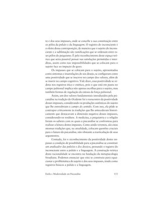 153Estilo e Modernidade em Psicanálise
to e dos seus impasses, onde se concebe a sua constituição entre
os pólos da pulsão e da linguagem. O registro do inconsciente é
o efeito dessa contraposição, de maneira que o sujeito do incons-
ciente e a sublimação são ramificações que se ordenam entre es-
ses pólos do psiquismo. É pelo reconhecimento desse espaço teó-
rico que seria possível pensar nas satisfações permitidas e inter-
ditas, assim como nas impossibilidades que se colocam para o
sujeito face ao impacto do gozo.
Os impasses que se colocam para o sujeito, apresentados
como sintomas e insatisfações do seu desejo, se configuram como
uma positividade que se inscreve no campo dos valores, além de
se inserir no campo cognitivo. Vale dizer, essa positividade se or-
dena nos registros ético e estético, pois o que está em pauta no
campo pulsional implica não apenas escolhas para o sujeito, mas
também formas de regulação da estesia da força pulsional.
Assim, um dos valores fundamentais introduzidos pela psi-
canálise na tradição do Ocidente foi o reencontro da positividade
desses impasses, considerando-os produções autênticas do sujeito
que lhe entreabriam o campo do sentido. Com isso, ela pôde se
contrapor criticamente às tradições que lhe antecederam histori-
camente que destacavam a dimensão negativa desses impasses,
considerando-os resíduos. A medicina, a psiquiatria e a religião
foram os saberes com os quais a psicanálise se confrontou para
realizar a leitura destes impasses. Como ainda veremos, são estas
mesmas tradições que, na atualidade, colocam questões cruciais
para o futuro da psicanálise, não obstante a rearticulação de seus
argumentos.
Contudo, foi o reconhecimento da positividade destes im-
passes a condição de possibilidade para a psicanálise se constituir
um analisador das pulsões e dos desejos, pensando o registro do
inconsciente entre a pulsão e a linguagem. A construção teórica
desta racionalidade se encontra na fundação da metapsicologia
freudiana. Podemos enunciar que esta se construiu para equa-
cionar a problemática do sujeito e dos seus impasses, tendo como
registros básicos a pulsão e a linguagem.
 