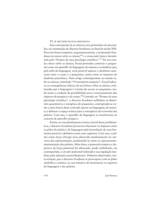 154 Joel Birman
VI. A METAPSICOLOGIA FREUDIANA
Esse contraponto já se colocava nos primórdios da psicaná-
lise, na constituição do discurso freudiano, no final do século XIX.
Para isso basta comparar, esquematicamente, a proposição freu-
diana no ensaio sobre as afasias16 e o enunciado básico introdu-
zido pelo “Projeto de uma psicologia científica”.17 No seu estu-
do crítico sobre as afasias, Freud pretendeu construir o psiquis-
mo como um aparelho de linguagem, de maneira a considerar que,
pelo pólo da linguagem, seria possível superar o dualismo carte-
siano entre o corpo e o psiquismo, assim como os impasses do
dualismo psicofísico. Num artigo contemporâneo ao estudo so-
bre as afasias, intitulado “O tratamento psíquico”, Freud indica-
va as conseqüências clínicas de sua leitura sobre as afasias, enfa-
tizando que a linguagem é a forma de acesso ao psiquismo, sen-
do assim a condição de possibilidade para o remanejamento dos
registros do psíquico e do corpo.18 Contudo, no “Projeto de uma
psicologia científica”, o discurso freudiano sublinhou as dimen-
sões quantitativa e energética do psiquismo, contrapondo-se en-
tão a uma leitura deste centrada apenas na linguagem, de manei-
ra a delinear o espaço teórico para a emergência da economia das
pulsões. Com isso, o aparelho de linguagem se transformou no
conceito de aparelho psíquico.
Porém, no encaminhamento teórico inicial dessa problemá-
tica, o discurso freudiano procurou solucionar os impasses entre
os pólos da pulsão e da linguagem pela formulação de uma har-
monia possível e definitiva entre esses registros. Com isso, a pul-
são como força (Drang) seria absorvida imediatamente no uni-
verso das representações, produzindo-se então os representante-
representação das pulsões. Além disso, o potencial eruptivo e dis-
persivo da força pulsional foi silenciado, sendo sublinhado, em
contrapartida, o circuito pulsional ordenado e sua regulação ime-
diata pela oposição prazer/desprazer. Podemos depreender, nes-
sa solução, que o discurso freudiano se preocupava com os pólos
simbólico e estético, na sua tentativa de harmonizar os registros
da linguagem e das pulsões.
 