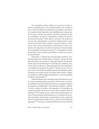 155Estilo e Modernidade em Psicanálise
As conseqüências dessa solução se encontram em dois re-
gistros complementares. Seus desdobramentos são imediatos
para a teoria freudiana da experiência psicanalítica. Inicialmen-
te, as pulsões foram figuradas como imediatamente sexuais, sen-
do isso que se destaca no primeiro dualismo pulsional do dis-
curso freudiano, no qual se contrapõem os registro do sexual e
da autoconservação.19 Além disso, a absorção das pulsões no
universo das representações constituiria imediatamente o regis-
tro do inconsciente. Nesse contexto, a primeira tópica se carac-
teriza como sendo essencialmente representativa, onde o psi-
quismo seria figurado como diversos sistemas de representação:
inconsciente/pré-consciente/consciente.20 A conseqüência funda-
mental disso é que a prática psicanalítica se funda no exercício
da interpretação.
Entretanto, o “Projeto de uma psicologia científica” já ti-
nha preparado essa solução teórica ao limitar o alcance do prin-
cípio da inércia, que enunciava a descarga absoluta da força pul-
sional, pela sua transformação no princípio da constância, atra-
vés do qual se enfatizava a descarga parcial da força pulsional e
a introdução do princípio do prazer.21 Porém, foi nos Três en-
saios sobre a teoria da sexualidade que Freud estabeleceu defini-
tivamente essa solução inicial, com maior rigor teórico e elegân-
cia expositiva, onde introduziu literalmente o conceito de pulsão
no discurso psicanalítico.22
A desarticulação dessa montagem inicial não demorou mui-
to. Com essa desarrumação conceitual, a desarmonia e a não-fun-
cionalidade se inseriram definitivamente na concepção freudiana
de psiquismo, estabelecendo a não-absorção imediata e definiti-
va entre os pólos da pulsão e da linguagem. A formulação do
conceito de pulsão de morte é a marca dessa virada do discurso
freudiano,23 na medida em que, através do enunciado desse con-
ceito, Freud reconheceu pela primeira vez a existência de um re-
gistro de pulsão onde inexiste a representação, já que a pulsão de
morte seria figurada pelo silêncio, isto é, não seria articulada pela
linguagem.24 Com isso, a economia pulsional se torna autônoma
 