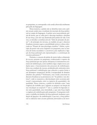 156 Joel Birman
no psiquismo, se contrapondo e não sendo absorvida totalmente
pelo pólo da linguagem.
Dessa maneira, a pulsão não se identifica mais com a pul-
são sexual, sendo esta a resultante da inscrição da força pulsio-
nal no campo da linguagem. A pulsão seria essencialmente pul-
são de morte, que se volta para a descarga imediata e absoluta
de sua força, caso não seja dominada pela pulsão de vida. Com
isso, se introduz a existência de um “além do princípio do pra-
zer” e do princípio do nirvana, na medida em que o discurso
freudiano retomava agora a possibilidade teórica e clínica silen-
ciada no “Projeto de uma psicologia científica”. Enfim, o prin-
cípio do prazer não seria originário no psiquismo, mas se inse-
riria de forma secundária e a posteriori, pois implicaria a liga-
ção da força pulsional com representações e a constituição de
circuitos pulsionais.25
Portanto, o conceito de pulsão de morte indica a dimensão
de excesso presente no psiquismo, evidenciando o registro da
força pulsional que não apenas ultrapassa os instrumentos exis-
tentes de simbolização, como também exige e impõe novas con-
dições para o funcionamento dos processos de simbolização.
Seria essa condição de excesso, produzida pela antinomia entre
força pulsional e simbolização, que colocaria o sujeito frente a
um desamparo insuperável, devido à incapacidade de domínio
absoluto das pulsões.26 Entretanto, essa virada conceitual no
discurso freudiano já se prenunciava em “As pulsões e seus des-
tinos”, onde se enunciava a desvinculação entre economia pul-
sional e representação, entre os registros da quantidade e da
qualidade. Nesse contexto, a pulsão foi definida como “uma
exigência de trabalho que é imposta ao psíquico em função de
sua vinculação ao corporal”,27 isto é, a pulsão foi figurada co-
mo uma quantidade, uma intensidade, a que uma força impõe
a exigência de simbolização pelo psiquismo. O psiquismo reali-
zaria o trabalho de domínio da força pulsional, mediante a pro-
dução de ligações e de simbolizações. Com isso, a força pulsio-
nal se ordenaria num circuito pulsional, desviando-se do movi-
 