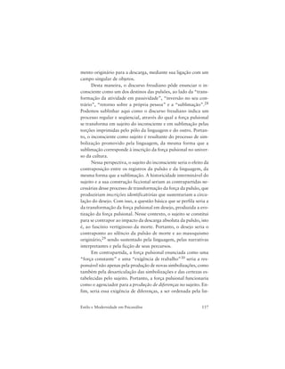 157Estilo e Modernidade em Psicanálise
mento originário para a descarga, mediante sua ligação com um
campo singular de objetos.
Desta maneira, o discurso freudiano pôde enunciar o in-
consciente como um dos destinos das pulsões, ao lado da “trans-
formação da atividade em passividade”, “inversão no seu con-
trário”, “retorno sobre a própria pessoa” e a “sublimação”.28
Podemos sublinhar aqui como o discurso freudiano indica um
processo regular e seqüencial, através do qual a força pulsional
se transforma em sujeito do inconsciente e em sublimação pelas
torções imprimidas pelo pólo da linguagem e do outro. Portan-
to, o inconsciente como sujeito é resultante do processo de sim-
bolização promovido pela linguagem, da mesma forma que a
sublimação corresponde à inscrição da força pulsional no univer-
so da cultura.
Nessa perspectiva, o sujeito do inconsciente seria o efeito da
contraposição entre os registros da pulsão e da linguagem, da
mesma forma que a sublimação. A historicidade interminável do
sujeito e a sua construção ficcional seriam as contrapartidas ne-
cessárias desse processo de transformação da força da pulsão, que
produziriam inscrições identificatórias que sustentariam a circu-
lação do desejo. Com isso, a questão básica que se perfila seria a
da transformação da força pulsional em desejo, produzida a ero-
tização da força pulsional. Nesse contexto, o sujeito se constitui
para se contrapor ao impacto da descarga absoluta da pulsão, isto
é, ao fascínio vertiginoso da morte. Portanto, o desejo seria o
contraponto ao silêncio da pulsão de morte e ao masoquismo
originário,29 sendo sustentado pela linguagem, pelas narrativas
interpretantes e pela ficção de seus percursos.
Em contrapartida, a força pulsional enunciada como uma
“força constante” e uma “exigência de trabalho”30 seria a res-
ponsável não apenas pela produção de novas simbolizações, como
também pela desarticulação das simbolizações e das certezas es-
tabelecidas pelo sujeito. Portanto, a força pulsional funcionaria
como o agenciador para a produção de diferenças no sujeito. En-
fim, seria essa exigência de diferenças, a ser ordenada pela lin-
 
