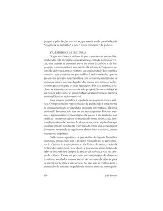 158 Joel Birman
guagem e pelas ficções narrativas, que estaria sendo postulada pela
“exigência de trabalho” e pela “força constante” da pulsão.
VII. ESTILÍSTICA DA EXISTÊNCIA
O que esta leitura indicou é que o sujeito em psicanálise,
produzido pela experiência psicanalítica centrada na transferên-
cia, não apenas se constitui entre os pólos da pulsão e da lin-
guagem, como também é um sujeito da diferença. Enquanto su-
jeito da diferença, tem o estatuto da singularidade. Isso implica
enunciar que o sujeito em psicanálise é indeterminado, que os
acasos e os descasos nos encontros com os outros, assim como os
impactos com o universo fugidio das coisas, vão delinear os ho-
rizontes possíveis para as suas figurações. Por isso mesmo, a fic-
ção e as narrativas construtivas são proposições metodológicas
que visam a direcionar as possibilidades de transformação da força
pulsional face ao indeterminável.
Essa direção metódica é regulada nos registros ético e esté-
tico. O representante-representação da pulsão não é uma forma
de conhecimento do ser da pulsão, mas uma interpretação da força
pulsional. Portanto, não tem um alcance cognitivo. Por isso mes-
mo, o representante-representação da pulsão é um símbolo, que
orienta e inscreve o sujeito no mundo de forma oposta à da con-
templação do conhecimento. Evidentemente, estão implicadas aqui
escolhas (ética) e satisfações (estética), de forma que a ancoragem
do sujeito no mundo se regula nos planos ético e estético, jamais
no registro cognitivo.
Poderíamos aproximar a psicanálise do legado filosófico
kantiano, enunciando que o projeto psicanalítico se aproxima-
ria da Crítica da razão prática e da Crítica do juízo, e não da
Crítica da razão pura. Vale dizer, a psicanálise como forma de
saber se inscreve nos campos da ética e da estética, e não no cam-
po da ciência. Existe no percurso metapsicológico do discurso
freudiano um deslocamento visível do universo da ciência para
os universos da ética e da estética. Foi isso que se revelou com o
enunciado do conceito de pulsão de morte e com sua conseqüên-
 