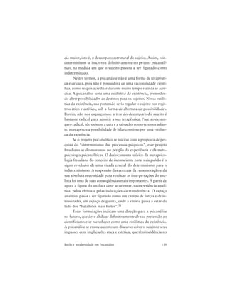 159Estilo e Modernidade em Psicanálise
cia maior, isto é, o desamparo estrutural do sujeito. Assim, o in-
determinismo se inscreveu definitivamente no projeto psicanalí-
tico, na medida em que o sujeito passou a ser figurado como
indeterminado.
Nestes termos, a psicanálise não é uma forma de terapêuti-
ca e de cura, pois não é possuidora de uma racionalidade cientí-
fica, como se quis acreditar durante muito tempo e ainda se acre-
dita. A psicanálise seria uma estilística da existência, pretenden-
do abrir possibilidades de destinos para os sujeitos. Nessa estilís-
tica da existência, sua pretensão seria regular o sujeito nos regis-
tros ético e estético, sob a forma de abertura de possibilidades.
Porém, não nos esqueçamos: a tese do desamparo do sujeito é
bastante radical para admitir a sua terapêutica. Face ao desam-
paro radical, não existem a cura e a salvação, como veremos adian-
te, mas apenas a possibilidade de lidar com isso por uma estilísti-
ca da existência.
Se o projeto psicanalítico se iniciou com a proposta de pes-
quisa do “determinismo dos processos psíquicos”, esse projeto
freudiano se desmoronou no périplo da experiência e da meta-
psicologia psicanalíticas. O deslocamento teórico da metapsico-
logia freudiana do conceito de inconsciente para o da pulsão é o
signo revelador de uma virada crucial do determinismo para o
indeterminismo. A suspensão das certezas da rememoração e da
sua absoluta necessidade para verificar as interpretações do ana-
lista foi uma de suas conseqüências mais importantes. A partir de
agora a figura do analista deve se orientar, na experiência analí-
tica, pelos efeitos e pelas indicações da transferência. O espaço
analítico passa a ser figurado como um campo de forças e de in-
tensidades, um espaço de guerra, onde a vitória passa a estar do
lado dos “batalhões mais fortes”.31
Essas formulações indicam uma direção para a psicanálise
no futuro, que deve abdicar definitivamente de sua pretensão ao
cientificismo e se reconhecer como uma estilística da existência.
A psicanálise se enuncia como um discurso sobre o sujeito e seus
impasses com implicações ética e estética, que têm incidência no
 