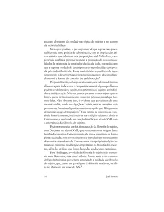 16 Joel Birman
estatuto desejante da verdade na tópica do sujeito e no campo
da individualidade.
Nesta perspectiva, o pressuposto é de que o processo psica-
nalítico seja uma prática de subjetivação, com as implicações éti-
ca e estética que admitem esta proposição axial. Vale dizer, a ex-
periência analítica pretende realizar a produção de novas moda-
lidades de existência de uma individualidade dada, na medida em
que a suposta verdade do desejo possa ser reconhecida e apropria-
da pela individualidade. Essas modalidades específicas de reco-
nhecimento e de apropriação foram enunciadas no discurso freu-
diano sob a forma do conceito de perlaboração.6
Propositalmente, ao longo deste ensaio, nos valemos de termos
diferentes para indicarmos o campo teórico onde alguns problemas
podem ser delineados. Assim, nos referimos ao sujeito, ao indiví-
duo e à subjetivação. Não nos parece que esses termos sejam equiva-
lentes, que se refiram ao mesmo conceito, pelo uso inicial que fize-
mos deles. Não obstante isso, é evidente que participam de uma
mesma família, tendo interligações cruciais, onde se reenviam reci-
procamente. Suas interligações constituem aquilo que Wittgenstein
denominava jogo de linguagem.7 Essa família de conceitos se cons-
tituiu historicamente, iniciando-se na tradição ocidental desde o
Cristianismo, e recebendo sua caução filosófica no século XVII, com
a emergência da filosofia do sujeito.
Podemos enunciar que foi a instauração da filosofia do sujeito,
com Descartes no século XVII, que se encontrou na origem dessa
família de conceitos. Evidentemente, ela não se constituiu de forma
plena e acabada, pois novos conceitos se introduziram no seu campo
de maneira a transformá-la. Encontramos já na própria tradição car-
tesianaasprimeirasmodificaçõesimportantesnafilosofiadeDescar-
tes, além das críticas que foram lançadas ao discurso cartesiano.
Para Heidegger, a verdade da filosofia do sujeito não se enun-
cia com Descartes, mas com Leibniz. Assim, seria com a mona-
dologia leibniziana que se teria enunciado a verdade da filosofia
do sujeito, que, como um paradigma da filosofia moderna, incidi-
rá no Ocidente até o século XX.8
 