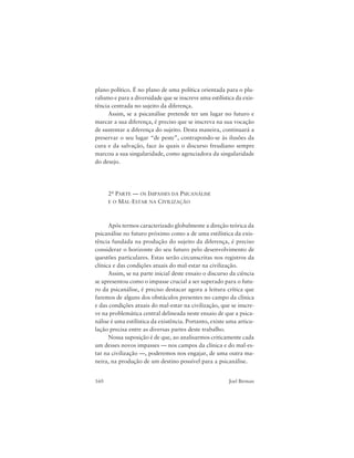 160 Joel Birman
plano político. É no plano de uma política orientada para o plu-
ralismo e para a diversidade que se inscreve uma estilística da exis-
tência centrada no sujeito da diferença.
Assim, se a psicanálise pretende ter um lugar no futuro e
marcar a sua diferença, é preciso que se inscreva na sua vocação
de sustentar a diferença do sujeito. Desta maneira, continuará a
preservar o seu lugar “de peste”, contrapondo-se às ilusões da
cura e da salvação, face às quais o discurso freudiano sempre
marcou a sua singularidade, como agenciadora da singularidade
do desejo.
2a PARTE — OS IMPASSES DA PSICANÁLISE
E O MAL-ESTAR NA CIVILIZAÇÃO
Após termos caracterizado globalmente a direção teórica da
psicanálise no futuro próximo como a de uma estilística da exis-
tência fundada na produção do sujeito da diferença, é preciso
considerar o horizonte do seu futuro pelo desenvolvimento de
questões particulares. Estas serão circunscritas nos registros da
clínica e das condições atuais do mal-estar na civilização.
Assim, se na parte inicial deste ensaio o discurso da ciência
se apresentou como o impasse crucial a ser superado para o futu-
ro da psicanálise, é preciso destacar agora a leitura crítica que
faremos de alguns dos obstáculos presentes no campo da clínica
e das condições atuais do mal-estar na civilização, que se inscre-
ve na problemática central delineada neste ensaio de que a psica-
nálise é uma estilística da existência. Portanto, existe uma articu-
lação precisa entre as diversas partes deste trabalho.
Nossa suposição é de que, ao analisarmos criticamente cada
um desses novos impasses — nos campos da clínica e do mal-es-
tar na civilização —, poderemos nos engajar, de uma outra ma-
neira, na produção de um destino possível para a psicanálise.
 