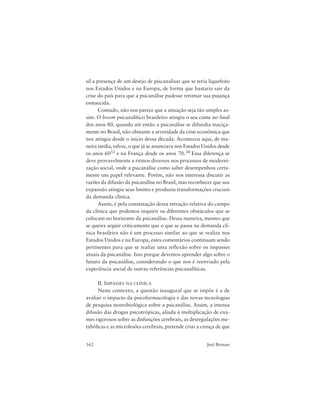 162 Joel Birman
sil a presença de um desejo de psicanalisar que se teria liquefeito
nos Estados Unidos e na Europa, de forma que bastaria sair da
crise do país para que a psicanálise pudesse retomar sua pujança
esmaecida.
Contudo, não nos parece que a situação seja tão simples as-
sim. O boom psicanalítico brasileiro atingiu o seu cume no final
dos anos 80, quando até então a psicanálise se difundia maciça-
mente no Brasil, não obstante a severidade da crise econômica que
nos atingiu desde o início dessa década. Aconteceu aqui, de ma-
neira tardia, talvez, o que já se anunciava nos Estados Unidos desde
os anos 6033 e na França desde os anos 70.34 Essa diferença se
deve provavelmente a ritmos diversos nos processos de moderni-
zação social, onde a psicanálise como saber desempenhou certa-
mente um papel relevante. Porém, não nos interessa discutir as
razões da difusão da psicanálise no Brasil, mas reconhecer que sua
expansão atingiu seus limites e produziu transformações cruciais
da demanda clínica.
Assim, é pela constatação dessa retração relativa do campo
da clínica que podemos inquirir os diferentes obstáculos que se
colocam no horizonte da psicanálise. Dessa maneira, mesmo que
se queira argüir criticamente que o que se passa na demanda clí-
nica brasileira não é um processo similar ao que se realiza nos
Estados Unidos e na Europa, estes comentários continuam sendo
pertinentes para que se realize uma reflexão sobre os impasses
atuais da psicanálise. Isso porque devemos aprender algo sobre o
futuro da psicanálise, considerando o que nos é reenviado pela
experiência social de outras referências psicanalíticas.
II. IMPASSES NA CLÍNICA
Neste contexto, a questão inaugural que se impõe é a de
avaliar o impacto da psicofarmacologia e das novas tecnologias
de pesquisa neurobiológica sobre a psicanálise. Assim, a imensa
difusão das drogas psicotrópicas, aliada à multiplicação de exa-
mes rigorosos sobre as disfunções cerebrais, as desregulações me-
tabólicas e as microlesões cerebrais, pretende criar a crença de que
 