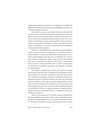 163Estilo e Modernidade em Psicanálise
a leitura psicanalítica do psiquismo é insuficiente, na melhor das
hipóteses, e insustentável, na pior das possibilidades, para dar con-
ta das perturbações mentais.
Esse debate se iniciou nos Estados Unidos na década de 60
e na Europa nos anos 70, sendo um dos contrapontos estruturais
para a retração social da psicanálise. No Brasil, esse ideário teó-
rico se desenvolveu progressivamente desde os anos 80 e se en-
contra inserido hoje no nosso campo científico. Assim, enuncian-
do-se como psiquiatria biológica e clínica, este ideário teórico
supõe a insuficiência e o fracasso da psicanálise de se defrontar
com as perturbações psíquicas.
Portanto, o obstáculo inicial colocado para a psicanálise se
refere ao confronto com a psiquiatria e a medicina. Porém, é
preciso delinear o espaço de legitimidade da psicanálise, no re-
gistro epistemológico, para que não se confunda esta, como já
se fez muito ao longo deste século, com mais uma das terapêu-
ticas para as perturbações mentais. Além disso, é preciso que
não se renove o antigo dualismo entre o corpo e o psiquismo,
no sentido de se pretender solucionar esse impasse na direção
do determinismo.
Em seguida, a questão que se coloca diz respeito ao campo
das terapias corporais. Estas se difundiram imensamente nos Es-
tados Unidos nos anos 60 e no Brasil nos anos 80, inscrevendo-
se em diferentes concepções teóricas. O problema crucial que se
apresenta aqui não é, de forma absoluta, ser contra ou a favor das
terapias corporais, o que seria não apenas ingenuidade, mas até
tolice. Da mesma forma, não se pode ser a favor ou contra o uso
de psicofármacos, pois não se trata de uma competição política
ou futebolística. O que nos importa destacar é o impacto das te-
rapias de corpo no campo psicanalítico e o argumento básico que
justifica esse impacto.
Qual é esse argumento? As terapias corporais seriam dese-
jáveis na medida em que vêm suprir o que a psicanálise deixou
de lado e no esquecimento, isto é, a dimensão corpórea do sujei-
to. Portanto, se estabeleceria aqui uma dicotomia entre os regis-
 