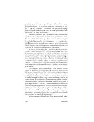 164 Joel Birman
tros do corpo e do psiquismo, onde a psicanálise realizaria o tra-
tamento psíquico, e as terapias corporais, o tratamento do cor-
po. O que está em pauta é justamente essa dicotomia teórica,
exigindo de nós que se enuncie qual é o campo epistemológico da
psicanálise e as bases de sua clínica.
Podemos depreender que a problemática do corpo e a rela-
ção deste com o psiquismo se colocam como questões fundamen-
tais nos dois eixos temáticos que destacamos até o momento, isto
é, a relação da psicanálise com a psiquiatria e as terapias corpo-
rais. Evidentemente, nesses diversos registros o corpo em questão
não é o mesmo, mas ambos apontam para o esquecimento e para
o silêncio da problemática do corpo em psicanálise.
A questão que se impõe é se a concepção freudiana de psi-
quismo autoriza este silêncio e este esquecimento. De nossa par-
te, supomos que se produziu no campo psicanalítico um efetivo
recalcamento da dimensão corpórea do sujeito, que se revela por
esses signos gritantes. Isso porque o discurso freudiano, desde os
seus primórdios, pretendeu superar o dualismo cartesiano entre
o corpo e o espírito, como assinalamos acima. A evidência maior
dessa superação, no registro teórico, foi a formulação do concei-
to de pulsão.
Dessa maneira, a dicotomia referida acima somente pôde se
impor no plano do discurso na medida em que se produziu um
vazio teórico na psicanálise. Esse vazio foi produzido e urdido no
mundo pós-freudiano. A indicação importante para um exame
acurado e sistemático desse vazio teórico, mediante o qual se re-
vela o silêncio da problemática do corpo na psicanálise, é o reco-
nhecimento cabal das formas obsessivas com que se revestiu a
prática psicanalítica. Com isso, a dimensão histérica do sujeito foi
silenciada no campo analítico, levando ao mesmo tempo de rol-
dão as dimensões de ato e de corpo no exercício da psicanálise.
A resultante maior desse conjunto de transformações é que o su-
jeito acabou por se identificar com a concepção de interioridade
e se restringiu ao mundo do pensamento.
Nesta perspectiva, é fundamental que a comunidade psica-
 