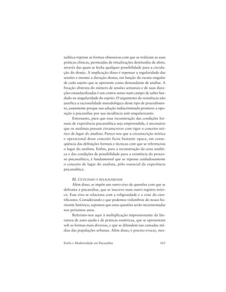 165Estilo e Modernidade em Psicanálise
nalítica repense as formas obsessivas com que se realizam as suas
práticas clínicas, permeadas de ritualizações destituídas de afeto,
através das quais se fecha qualquer possibilidade para a circula-
ção do desejo. A implicação disso é repensar a regularidade das
sessões e mesmo a duração destas, em função da escuta singular
de cada sujeito que se apresente como demandante de análise. A
fixação abstrata do número de sessões semanais e de suas dura-
ções estandardizadas é um contra-senso num campo de saber fun-
dado na singularidade do sujeito. O argumento da resistência não
justifica a racionalidade metodológica desse tipo de procedimen-
to, justamente porque sua adoção indiscriminada promove a opo-
sição à psicanálise por sua incidência anti-singularizante.
Entretanto, para que essa reconstrução das condições for-
mais de experiência psicanalítica seja empreendida, é necessário
que os analistas possam circunscrever com rigor o conceito teó-
rico de lugar do analista. Parece-nos que a circunscrição teórica
e operacional desse conceito ficou bastante opaca, em conse-
qüência das definições formais e técnicas com que se referenciou
o lugar do analista. Enfim, para a reconstrução da cena analíti-
ca e das condições de possibilidade para a existência do proces-
so psicanalítico, é fundamental que se repense cuidadosamente
o conceito de lugar do analista, pólo essencial da experiência
psicanalítica.
III. CETICISMO E RELIGIOSIDADE
Além disso, se impõe um outro eixo de questões com que se
defronta a psicanálise, que se inscreve num outro registro teóri-
co. Esse eixo se relaciona com a religiosidade e a crise do cien-
tificismo. Considerando o que podemos vislumbrar do nosso ho-
rizonte histórico, supomos que estas questões serão incrementadas
nos próximos anos.
Referimo-nos aqui à multiplicação impressionante da lite-
ratura de auto-ajuda e de práticas esotéricas, que se apresentam
sob as formas mais diversas, e que se difundem nas camadas mé-
dias das populações urbanas. Além disso, é preciso evocar, mes-
 