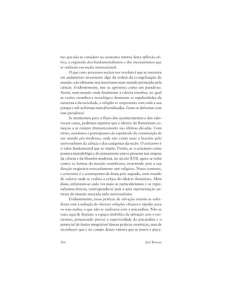 166 Joel Birman
mo que não se considere na economia interna desta reflexão crí-
tica, a expansão dos fundamentalismos e dos messianismos que
se realizam em escala internacional.
O que esses processos sociais nos revelam é que se encontra
em andamento novamente algo da ordem da evangelização do
mundo, não obstante nos inserirmos num mundo permeado pela
ciência. Evidentemente, isso se apresenta como um paradoxo.
Assim, num mundo onde finalmente a ciência triunfou, no qual
as razões científica e tecnológica dominam as regularidades da
natureza e da sociedade, a religião se reapresenta com toda a sua
pompa e sob as formas mais diversificadas. Como se defrontar com
esse paradoxo?
Se atentarmos para o fluxo dos acontecimentos e dos valo-
res em causa, podemos registrar que o ideário do Iluminismo co-
meçou a se romper dramaticamente nas últimas décadas. Com
efeito, assistimos e participamos do espetáculo da constituição de
um mundo pós-moderno, onde não existe mais o fascínio pelo
universalismo da ciência e das categorias da razão. O ceticismo é
o valor fundamental que se impõe. Porém, se o ceticismo como
postura metodológica do pensamento esteve presente nas origens
da ciência e da filosofia moderna, no século XVII, agora se volta
contra as formas do mundo cientificista, invertendo pois a sua
direção originária marcadamente anti-religiosa. Nesse contexto,
o ceticismo é o contraponto da ânsia pelo sagrado, num mundo
de valores onde se realiza a crítica do ideário iluminista. Além
disso, enfatizam-se cada vez mais os particularismos e os regio-
nalismos étnicos, contrapondo-se pois a uma representação an-
terior do mundo marcada pelo universalismo.
Evidentemente, essas práticas de salvação atraem os sofre-
dores com a sedução de oferecer soluções eficazes e rápidas para
os seus males, o que não se realizaria com a psicanálise. Não se
trata aqui de disputar o espaço simbólico da salvação com o eso-
terismo, procurando provar a superioridade da psicanálise e o
potencial de ilusão inesgotável dessas práticas esotéricas, mas de
reconhecer que é no campo desses valores que se insere a psica-
 