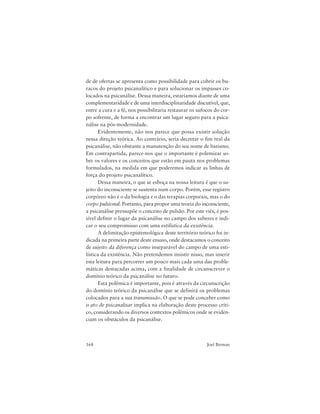 168 Joel Birman
de de ofertas se apresenta como possibilidade para cobrir os bu-
racos do projeto psicanalítico e para solucionar os impasses co-
locados na psicanálise. Dessa maneira, estaríamos diante de uma
complementaridade e de uma interdisciplinaridade discutível, que,
entre a cura e a fé, nos possibilitaria restaurar os sufocos do cor-
po sofrente, de forma a encontrar um lugar seguro para a psica-
nálise na pós-modernidade.
Evidentemente, não nos parece que possa existir solução
nessa direção teórica. Ao contrário, seria decretar o fim real da
psicanálise, não obstante a manutenção do seu nome de batismo.
Em contrapartida, parece-nos que o importante é polemizar so-
bre os valores e os conceitos que estão em pauta nos problemas
formulados, na medida em que poderemos indicar as linhas de
força do projeto psicanalítico.
Dessa maneira, o que se esboça na nossa leitura é que o su-
jeito do inconsciente se sustenta num corpo. Porém, esse registro
corpóreo não é o da biologia e o das terapias corporais, mas o do
corpo pulsional. Portanto, para propor uma teoria do inconsciente,
a psicanálise pressupõe o conceito de pulsão. Por este viés, é pos-
sível definir o lugar da psicanálise no campo dos saberes e indi-
car o seu compromisso com uma estilística da existência.
A delimitação epistemológica deste território teórico foi in-
dicada na primeira parte deste ensaio, onde destacamos o conceito
de sujeito da diferença como inseparável do campo de uma esti-
lística da existência. Não pretendemos insistir nisso, mas inserir
esta leitura para percorrer um pouco mais cada uma das proble-
máticas destacadas acima, com a finalidade de circunscrever o
domínio teórico da psicanálise no futuro.
Esta polêmica é importante, pois é através da circunscrição
do domínio teórico da psicanálise que se definirá os problemas
colocados para a sua transmissão. O que se pode conceber como
o ato de psicanalisar implica na elaboração deste processo críti-
co, considerando os diversos contextos polêmicos onde se eviden-
ciam os obstáculos da psicanálise.
 