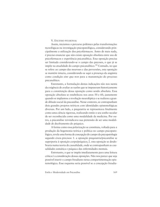 169Estilo e Modernidade em Psicanálise
V. EXCESSO PULSIONAL
Assim, iniciemos o percurso polêmico pelas transformações
tecnológicas na investigação psicopatológica, considerando prin-
cipalmente a utilização dos psicofármacos. Antes de mais nada,
é preciso enunciar que não existe oposição absoluta entre uso de
psicofármacos e experiência psicanalítica. Essa oposição precisa
ser limitada considerando-se o campo das psicoses, o que já se
impõe na atualidade do campo psicanalítico.35 Contudo, no que
se refere ao campo das neuroses e das perversões, esta oposição
se mantém intacta, considerando-se aqui a presença da angústia
como condição sine qua non para a manutenção do processo
psicanalítico.
Entretanto, a formulação destas indicações não nos isenta
da exigência de avaliar as razões que se impuseram historicamente
para a constituição dessa oposição como sendo absoluta. Essa
oposição absoluta se estabeleceu nos anos 50 e 60, justamente
quando se implantou a revolução neuroléptica e se realizou a gran-
de difusão social da psicanálise. Nesse contexto, se contrapunham
dois grandes projetos teóricos com identidades epistemológicas
diversas. Por um lado, a psiquiatria se representava finalmente
como uma ciência rigorosa, realizando então o seu sonho secular
de ser reconhecida como uma modalidade da medicina. Por ou-
tro, a psicanálise reivindicava sua pretensão de ser uma modali-
dade de deciframento do psíquico.
A forma como essa polarização se constituiu, voltada para a
produção da hegemonia teórica e política no campo psicopato-
lógico, revela uma forma de concepção do campo da psicopatologia
segundo eixos precisos: 1. a oposição psiquiatria/psicanálise se
superporia à oposição corpo/psíquico; 2. esta oposição se desdo-
braria numa teoria de causalidade, onde se contrapunham as cau-
salidades somática e psíquica das enfermidades mentais.
Entretanto, o que se impõe imediatamente para uma leitura
crítica é a consideração dessas oposições. Não nos parece que seja
possível inserir o campo freudiano nessa compartimentação epis-
temológica. Esse esquema seria possível se a concepção freudia-
 