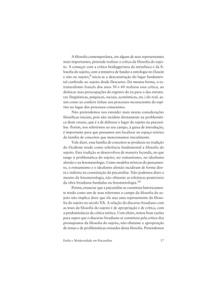 17Estilo e Modernidade em Psicanálise
A filosofia contemporânea, em alguns de seus representantes
mais importantes, pretende realizar a crítica da filosofia do sujei-
to. A começar com a crítica heideggeriana da metafísica e da fi-
losofia do sujeito, com a tentativa de fundar a ontologia no Dasein
e não no sujeito,9 inicia-se a desconstrução do lugar fundamen-
tal conferido ao sujeito desde Descartes. Da mesma forma, o es-
truturalismo francês dos anos 50 e 60 realizou essa crítica, ao
deslocar suas preocupações do registro do eu para o das estrutu-
ras (lingüísticas, psíquicas, sociais, econômicas, etc.) do real, as-
sim como ao conferir ênfase aos processos inconscientes do espí-
rito no lugar dos processos conscientes.
Não pretendemos nos estender mais nestas considerações
filosóficas iniciais, pois não incidem diretamente na problemáti-
ca deste ensaio, que é a de delinear o lugar do sujeito na psicaná-
lise. Porém, nos referirmos ao seu campo, à guisa de introdução,
é importante para que possamos nos localizar no espaço teórico
da família de conceitos que mencionamos inicialmente.
Vale dizer, essa família de conceitos se produziu na tradição
do Ocidente tendo como referência fundamental a filosofia do
sujeito. Esta tradição se desenvolveu de maneira fecunda, no que
tange à problemática do sujeito, no romantismo, no idealismo
alemão e na fenomenologia. Como modelos teóricos do pensamen-
to, o romantismo e o idealismo alemão incidiram de forma dire-
ta e indireta na constituição da psicanálise. Não podemos dizer o
mesmo da fenomenologia, não obstante as releituras posteriores
da obra freudiana fundadas na fenomenologia.10
Porém, enunciar que a psicanálise se constituiu historicamen-
te tendo como um de seus referentes o campo da filosofia do su-
jeito não implica dizer que ela seja uma representante da filoso-
fia do sujeito no século XX. A relação do discurso freudiano com
as teses da filosofia do sujeito é de apropriação e de crítica, com
a predominância da crítica teórica. Com efeito, temos boas razões
para supor que o discurso freudiano se constituiu pela crítica dos
pressupostos da filosofia do sujeito, não obstante a apropriação
de temas e de problemáticas oriundas desta filosofia. Pretendemos
 