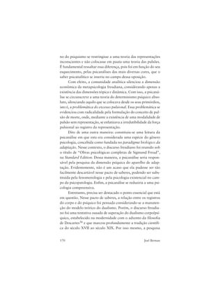 170 Joel Birman
no do psiquismo se restringisse a uma teoria das representações
inconscientes e não colocasse em pauta uma teoria das pulsões.
É fundamental ressaltar essa diferença, pois foi em função do seu
esquecimento, pelas psicanálises das mais diversas cores, que o
saber psicanalítico se inseriu no campo dessa oposição.
Com efeito, a comunidade analítica silenciou a dimensão
econômica da metapsicologia freudiana, considerando apenas a
existência das dimensões tópica e dinâmica. Com isso, a psicaná-
lise se circunscreve a uma teoria do determinismo psíquico abso-
luto, silenciando aquilo que se colocava desde os seus primórdios,
isto é, a problemática do excesso pulsional. Essa problemática se
evidenciou com radicalidade pela formulação do conceito de pul-
são de morte, onde, mediante a existência de uma modalidade de
pulsão sem representação, se enfatizava a irredutibilidade da força
pulsional ao registro da representação.
Dito de uma outra maneira: constituiu-se uma leitura da
psicanálise em que esta era considerada uma espécie do gênero
psicologia, concebida como fundada no paradigma biológico da
adaptação. Nesse contexto, o discurso freudiano foi reunido sob
o título de “Obras psicológicas completas de Sigmund Freud”,
na Standard Edition. Dessa maneira, a psicanálise seria respon-
sável pela pesquisa da dimensão psíquica do aparelho de adap-
tação. Evidentemente, não é um acaso que ela pudesse ser tão
facilmente descartável nesse pacto de saberes, podendo ser subs-
tituída pela fenomenologia e pela psicologia existencial no cam-
po da psicopatologia. Enfim, a psicanálise se reduziria a uma psi-
cologia compreensiva.
Entretanto, precisa ser destacado o ponto essencial que está
em questão. Nesse pacto de saberes, a relação entre os registros
do corpo e do psíquico foi pensada considerando-se a manuten-
ção do modelo teórico do dualismo. Porém, o discurso freudia-
no foi uma tentativa ousada de superação do dualismo corpo/psí-
quico, estabelecido na modernidade com o advento da filosofia
de Descartes36 e que marcou profundamente a tradição científi-
ca do século XVII ao século XIX. Por isso mesmo, a pesquisa
 