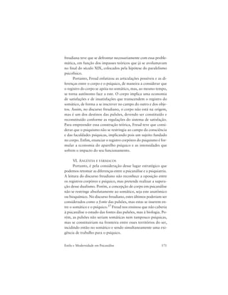 171Estilo e Modernidade em Psicanálise
freudiana teve que se defrontar necessariamente com essa proble-
mática, em função dos impasses teóricos que já se avolumavam
no final do século XIX, colocados pela hipótese do paralelismo
psicofísico.
Portanto, Freud enfatizou as articulações possíveis e as di-
ferenças entre o corpo e o psíquico, de maneira a considerar que
o registro do corpo se apóia no somático, mas, ao mesmo tempo,
se torna autônomo face a este. O corpo implica uma economia
de satisfações e de insatisfações que transcendem o registro do
somático, de forma a se inscrever no campo do outro e dos obje-
tos. Assim, no discurso freudiano, o corpo não está na origem,
mas é um dos destinos das pulsões, devendo ser constituído e
reconstituído conforme as regulações do sistema de satisfação.
Para empreender essa construção teórica, Freud teve que consi-
derar que o psiquismo não se restringia ao campo da consciência
e das faculdades psíquicas, implicando pois um sujeito fundado
no corpo. Enfim, enunciar o registro corpóreo do psiquismo é for-
mular a economia do aparelho psíquico e as intensidades que
sofrem o impacto do seu funcionamento.
VI. ANGÚSTIA E FÁRMACOS
Portanto, é pela consideração desse lugar estratégico que
podemos retomar as diferenças entre a psicanálise e a psiquiatria.
A leitura do discurso freudiano não reconhece a oposição entre
os registros corpóreo e psíquico, mas pretende realizar a supera-
ção desse dualismo. Porém, a concepção de corpo em psicanálise
não se restringe absolutamente ao somático, seja este anatômico
ou bioquímico. No discurso freudiano, estes últimos poderiam ser
considerados como a fonte das pulsões, mas estas se inserem en-
tre o somático e o psíquico.37 Freud nos ensinou que não caberia
à psicanálise o estudo das fontes das pulsões, mas à biologia. Po-
rém, as pulsões não seriam somáticas nem tampouco psíquicas,
mas se constituiriam na fronteira entre esses territórios do ser,
incidindo então no somático e sendo simultaneamente uma exi-
gência de trabalho para o psíquico.
 