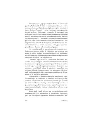 172 Joel Birman
Nessa perspectiva, o psiquismo é uma forma de domínio das
pulsões,38 oferecendo destinos para estas, considerando o outro
e as suas ofertas de objeto de satisfação como pólo constitutivo
desses destinos. Portanto, é preciso reconhecer que as pesquisas
sobre o cérebro, a fisiologia e a bioquímica do sistema nervoso
podem nos oferecer informações importantes sobre as fontes das
pulsões, mas apenas isso. O que implica enunciar que, por mais
que a neuroquímica e a psicofarmacologia avancem bastante nas
pesquisas sobre o funcionamento cerebral, isso não mudará uma
vírgula sobre a demanda de “exigência de trabalho” que as pul-
sões realizam sobre o simbólico e sobre o outro, para que se em-
preenda o seu domínio pela operação da ligação.
Este ponto é crucial. As neurociências não invalidam abso-
lutamente o domínio teórico da psicanálise, que pressupõe uma
teoria do sujeito fundada no corpo pulsional. Este sonho cien-
tificista das neurociências não abole absolutamente a pertinência
da questão do sujeito e da singularidade.
Com efeito, a psicanálise foi e é ainda um dos saberes pro-
duzidos no Ocidente para o reconhecimento do sujeito. Ela não
cuida de doenças psíquicas, mas de singularidades e de sujeitos
sofrentes, que buscam desesperadamente no seu desejo e nos seus
sintomas a possibilidade radical de reabrirem o seu diálogo com
o mundo. Silenciar bioquimicamente esse gesto de dor e de liber-
dade implica a mortificação cadavérica do desejo, apesar da ma-
nutenção da ordem do organismo.
Dessa maneira, a psicanálise não pode ser contrária à psi-
cofarmacologia. Não obstante, os territórios de colaboração pre-
cisam ser bem delimitados. Dissemos inicialmente que o campo
das psicoses indicava a interceção possível entre a psicanálise e a
psicofarmacologia. Entretanto, é preciso agora fundamentar teo-
ricamente as indicações clínicas, enfatizando a reflexão meta-
psicológica.
Assim, desde Freud, sabemos que a experiência psicanalí-
tica exige uma certa modalidade de angústia do analisando,
para que aquela possa se produzir. Sem angústia não seria pos-
 