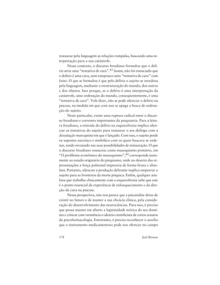 174 Joel Birman
restaurar pela linguagem as relações rompidas, buscando uma in-
terpretação para a sua catástrofe.
Nesse contexto, o discurso freudiano formulou que o delí-
rio seria uma “tentativa de cura”.43 Assim, não foi enunciado que
o delírio é uma cura, nem tampouco uma “tentativa de cura” com
êxito. O que se formulou é que pelo delírio o sujeito se reordena
pela linguagem, mediante a reestruturação do mundo, dos outros
e dos objetos. Isso porque, se o delírio é uma interpretação da
catástrofe, uma ordenação do mundo, conseqüentemente, é uma
“tentativa de cura”. Vale dizer, não se pode silenciar o delírio na
psicose, na medida em que com isso se apaga a busca de ordena-
ção do sujeito.
Neste particular, existe uma ruptura radical entre o discur-
so freudiano e correntes importantes da psiquiatria. Para a leitu-
ra freudiana, a retirada do delírio na esquizofrenia implica silen-
ciar as tentativas do sujeito para restaurar o seu diálogo com a
devastação masoquista em que é lançado. Com isso, o sujeito perde
os suportes narcísico e simbólico com os quais buscava se orde-
nar, sendo esvaziado nas suas possibilidades de restauração. O que
o discurso freudiano enunciou como masoquismo primário, em
“O problema econômico do masoquismo”,44 corresponde justa-
mente ao estado originário do psiquismo, onde no deserto das re-
presentações a força pulsional imperaria de forma bruta e abso-
luta. Portanto, silenciar a produção delirante implica empurrar o
sujeito para as fronteiras da morte psíquica. Enfim, qualquer ana-
lista que trabalha clinicamente com a esquizofrenia sabe que este
é o ponto essencial da experiência de enlouquecimento e da dire-
ção da cura na psicose.
Nessa perspectiva, não nos parece que a psicanálise deixe de
existir no futuro e de manter a sua eficácia clínica, pela conside-
ração do desenvolvimento das neurociências. Para isso, é preciso
que possa manter em aberto a legitimidade teórica do seu domí-
nio e criticar com veemência o ideário cientificista de certos arautos
da psicofarmacologia. Entretanto, é preciso reconhecer o auxílio
que o instrumento medicamentoso pode nos oferecer no campo
 
