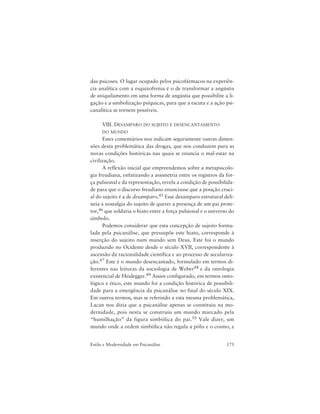 175Estilo e Modernidade em Psicanálise
das psicoses. O lugar ocupado pelos psicofármacos na experiên-
cia analítica com a esquizofrenia é o de transformar a angústia
de aniquilamento em uma forma de angústia que possibilite a li-
gação e a simbolização psíquicas, para que a escuta e a ação psi-
canalítica se tornem possíveis.
VIII. DESAMPARO DO SUJEITO E DESENCANTAMENTO
DO MUNDO
Estes comentários nos indicam seguramente outras dimen-
sões desta problemática das drogas, que nos conduzem para as
novas condições históricas nas quais se enuncia o mal-estar na
civilização.
A reflexão inicial que empreendemos sobre a metapsicolo-
gia freudiana, enfatizando a assimetria entre os registros da for-
ça pulsional e da representação, revela a condição de possibilida-
de para que o discurso freudiano enunciasse que a posição cruci-
al do sujeito é a de desamparo.45 Esse desamparo estrutural deli-
neia a nostalgia do sujeito de querer a presença de um pai prote-
tor,46 que soldaria o hiato entre a força pulsional e o universo do
símbolo.
Podemos considerar que esta concepção de sujeito formu-
lada pela psicanálise, que pressupõe este hiato, corresponde à
inserção do sujeito num mundo sem Deus. Este foi o mundo
produzido no Ocidente desde o século XVII, correspondente à
ascensão da racionalidade científica e ao processo de seculariza-
ção.47 Este é o mundo desencantado, formulado em termos di-
ferentes nas leituras da sociologia de Weber48 e da ontologia
existencial de Heidegger.49 Assim configurado, em termos onto-
lógico e ético, este mundo foi a condição histórica de possibili-
dade para a emergência da psicanálise no final do século XIX.
Em outros termos, mas se referindo a esta mesma problemática,
Lacan nos dizia que a psicanálise apenas se constituiu na mo-
dernidade, pois nesta se construiu um mundo marcado pela
“humilhação” da figura simbólica do pai.50 Vale dizer, um
mundo onde a ordem simbólica não regula a pólis e o cosmo, e
 