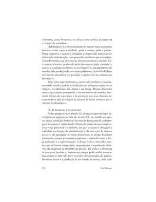176 Joel Birman
o homem, como Prometeu, se coloca como artífice da natureza
e criador da sociedade.
O desamparo é o efeito fundante do sujeito nessa assimetria
histórica entre corpo e símbolo, pólis e cosmo, pólis e pulsão.
Nesse contexto, o sujeito é obrigado a empreender um processo
infinito de simbolização, para preencher um hiato que se mantém.
Como Prometeu, que deve recriar permanentemente o mundo. En-
tretanto, o horror produzido pelo desamparo pode conduzir o
sujeito a qualquer momento ao movimento de encantamento do
mundo, pela produção de seres superpoderosos. A finalidade desse
movimento encantatório é proteger o sujeito face aos abismos do
desamparo.
Esses seres superpoderosos, capazes de produzir o encanta-
mento do mundo, podem ser indicados em diferentes registros: na
religião, na ideologia, na ciência e na droga. Dessas diferentes
maneiras, o sujeito empreende o encantamento do mundo, inse-
rindo formas de segurança e de proteção nos seus abismos in-
contornáveis pela produção de formas de fusão cósmica que o
retiram do desamparo.
IX. FETICHISMO E DESAMPARO
Nessa perspectiva, o mundo das drogas ocupa um lugar es-
tratégico na segunda metade do século XX, na medida em que,
nas novas condições históricas do mundo desencantado, o desam-
paro do sujeito é radicalizado. Diante do intervalo inevitável en-
tre a força pulsional e o símbolo, no qual o sujeito é obrigado a
trabalhar na direção da simbolização e da invenção de objetos
passíveis de apaziguar as fontes pulsionais, as drogas fascinam
justamente porque prometem tamponar o intervalo entre a for-
ça pulsional e a representação. A droga fecha o intervalo, mes-
mo que de forma temporária, suspendendo a inquietação dolo-
rosa da exigência de trabalho da pulsão. Ela indica a promessa
de um gozo fantástico, justamente porque pode soldar momen-
taneamente o intervalo entre os pólos descosturados do sujeito.
Seu efeito maior é a produção de um estado de mania, onde tudo
 