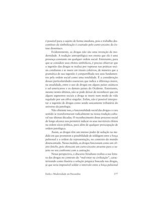 177Estilo e Modernidade em Psicanálise
é possível para o sujeito de forma imediata, pois o trabalho des-
contínuo da simbolização é coartado pelo curto-circuito do êx-
tase dionisíaco.
Evidentemente, as drogas não são uma invenção da mo-
dernidade. A tradição antropológica nos ensina que ela é uma
presença constante em qualquer ordem social. Entretanto, para
que se considere seus efeitos simbólicos, é preciso observar que
a ingestão das drogas se realiza por rupturas nas práticas soci-
ais cotidianas e se insere em rituais coletivos, de maneira que a
gramática de sua ingestão é compartilhada nos seus fundamen-
tos pela ordem social como uma totalidade. É a consideração
dessas particularidades essenciais que indica a diferença maior,
na atualidade, entre o uso de drogas em alguns países asiáticos
e sul-americanos e os demais países do Ocidente. Entretanto,
mesmo nestes últimos, não se pode deixar de reconhecer que em
alguns segmentos sociais a droga se insere num modo de vida
regulado por um ethos singular. Enfim, não é possível interpre-
tar a ingestão de drogas como sendo unicamente tributária do
universo da patologia.
Não obstante isso, a funcionalidade social das drogas e o seu
sentido se transformaram radicalmente na nossa tradição cultu-
ral nas últimas décadas. O reconhecimento desse processo social
de longo alcance nos permitirá indicar os seus inevitáveis efeitos
na ordem sócio-política, para além de qualquer preocupação de
ordem patológica.
Assim, as drogas têm um imenso poder de sedução na me-
dida em que prometem a possibilidade de soldagem entre a força
pulsional e a ordem da representação, no contexto do mundo
desencantado. Nessa medida, as drogas funcionam como um ob-
jeto fetiche, pois oferecem um curto-circuito atraente para o su-
jeito no seu confronto com a castração.
Nessa perspectiva, o discurso freudiano realiza a sua leitu-
ra das drogas no contexto do “mal-estar na civilização”, carac-
terizando como ilusória a solução psíquica buscada nas drogas,
já que seria impossível soldar o intervalo entre a força pulsional
 