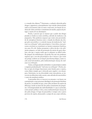178 Joel Birman
e o mundo dos objetos.51 Entretanto, a sedução oferecida pelas
drogas é gigantesca, principalmente num mundo desencantado
onde se incrementa cada vez mais o mal-estar, em função da au-
sência de visões coerentes e consistentes de mundo, capazes de pro-
teger o sujeito do seu desamparo.
Porém, é preciso que se enuncie que o poder das drogas
pesadas se funda na razão científica, advinda da medicina e da
psiquiatria. Não podemos esquecer que existe uma proximida-
de de emergência histórica entre o mundo da difusão das dro-
gas pelo narcotráfico e o controle maciço da medicina do “mal-
estar na civilização” pelos psicotrópicos. Com efeito, esses pro-
cessos correlatos se constituem na mesma conjuntura histórica,
nos anos 50 e 60. Ambos prometem o alívio da dor e do sofri-
mento psíquico, ao lado da promoção da estesia do gozo abso-
luto, sem que o sujeito tenha que se submeter ao difícil traba-
lho psíquico da simbolização e da perda. Por este viés, podemos
registrar que o uso dos psicotrópicos não é inócuo e que existe
um perigo evidente na revolução psicofarmacológica, numa es-
cala social devastadora, pela medicamentação maciça do mal-
estar na civilização.
Assim, as drogas pesadas estimulam e os psicotrópicos sedam
a angústia produzida pelo “mal-estar na civilização”. Porém, am-
bos os tipos de drogas funcionam como fetiche para o sujeito,
como objeto tampão que é oferecido para regular o seu desam-
paro. Entretanto, na sua diversidade como mercadorias, se ins-
crevem em diferentes redes sociais, uma advinda do narcotráfico
e outra da assistência médica.
A psicanálise deve se inscrever no presente e no futuro em
contraposição a esses processos ideológicos de promoção fetichista
do prazer, na medida em que, como saber produtor do sujeito da
diferença, incide no intervalo dos pólos constituintes do psiquis-
mo. A homogeneidade das individualidades é o que se pretende,
como projeto político e ético, nessa medicamentação maciça da
dor pelas drogas. O lugar da psicanálise é romper com o pacto
perverso do sujeito, destacando o campo do seu corpo sofrente,
 