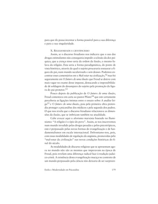 179Estilo e Modernidade em Psicanálise
para que ele possa inventar a forma possível para a sua diferença
e para a sua singularidade.
X. RELIGIOSIDADE E CIENTIFICISMO
Assim, se o discurso freudiano nos indicava que o uso das
drogas estimulantes não conseguiria impedir a eclosão da dor psí-
quica, que a crença nisso seria da ordem da ilusão, o mesmo fa-
lava da religião. Esta seria a forma paradigmática, do ponto de
vista histórico, através da qual o sujeito procuraria restaurar a fi-
gura do pai, num mundo secularizado e sem deuses. Podemos en-
contrar esses comentários em o Mal-estar na civilização,52 mas foi
seguramente em O futuro de uma ilusão que Freud se deteve com
mais vagar no exame desse impasse, destacando a impossibilida-
de de soldagem do desamparo do sujeito pela promoção da figu-
ra do pai protetor.53
Pouco depois da publicação de O futuro de uma ilusão,
Freud comentava em carta ao pastor Pfister54 que este certamente
perceberia as ligações íntimas entre o ensaio sobre A análise lei-
ga55 e O futuro de uma ilusão, pois pela primeira obra preten-
dia proteger a psicanálise dos médicos e pela segunda dos padres.
O que nos revela que o discurso freudiano relacionava as dimen-
sões da ilusão, que se imbricam também na atualidade.
Cabe evocar aqui o aforismo marxista baseado no Ilumi-
nismo: “A religião é o ópio do povo”. Assim, se nos inscrevemos
num mundo invadido pelas drogas pesadas e pelos psicotrópicos,
este é perpassado pelas novas formas de evangelização e de fun-
damentalismos em escala internacional. Defrontamo-nos, pois,
com essas modalidades de regulação da angústia, promovidas pelo
“mal-estar da civilização” nas novas condições históricas do fi-
nal do século.
As modalidades de discurso religioso que se apresentam ago-
ra no mundo não são as mesmas que imperavam na época de
Freud, pois revelam uma diferença radical face à tradição judai-
co-cristã. A existência desta evangelização maciça no contexto de
um mundo perpassado pela ciência não deixaria de ser surpreen-
 
