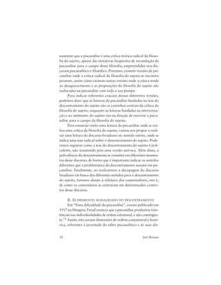 18 Joel Birman
sustentar que a psicanálise é uma crítica teórica radical da filoso-
fia do sujeito, apesar das tentativas freqüentes de recondução da
psicanálise para o campo desta filosofia, empreendidas nos dis-
cursos psicanalítico e filosófico. Portanto, existem versões da psi-
canálise onde a crítica radical da filosofia do sujeito se encontra
presente, assim como existem outras versões onde a crítica tende
ao desaparecimento e as proposições da filosofia do sujeito são
realocadas na psicanálise com toda a sua pompa.
Para indicar referentes cruciais dessas diferentes versões,
podemos dizer que as leituras da psicanálise fundadas na tese do
descentramento do sujeito são os caminhos centrais da crítica da
filosofia do sujeito, enquanto as leituras fundadas na interioriza-
ção e no intimismo do sujeito vão na direção de reenviar a psica-
nálise para o campo da filosofia do sujeito.
Para enunciar então uma leitura da psicanálise onde se rea-
liza uma crítica da filosofia do sujeito, vamos nos propor a reali-
zar uma leitura do discurso freudiano no sentido estrito, onde se
indica uma tese radical sobre o descentramento do sujeito. Pode-
remos registrar como a tese do descentramento do sujeito é poli-
valente, não assumindo pois uma versão unívoca. Além disso, a
polivalência do descentramento se constitui em diferentes momen-
tos desse discurso, de forma que é importante indicar os sentidos
diferentes que a problemática do descentramento assume em psi-
canálise. Finalmente, ao realizarmos a decupagem do discurso
freudiano em busca dos diferentes sentidos para o descentramento
do sujeito, faremos alusão à releitura dos comentadores, isto é,
de como os comentários se centraram em determinados contex-
tos desse discurso.
II. AS DIFERENTES MODALIDADES DO DESCENTRAMENTO
Em “Uma dificuldade da psicanálise”, ensaio publicado em
1917 na Hungria, Freud enuncia que a psicanálise produziria resis-
tências nas individualidades de ordem estrutural, e não contingen-
te.11 Assim, não seriam dimensões de ordens conjuntural e histó-
rica, referentes à juventude do saber psicanalítico e às suas alu-
 