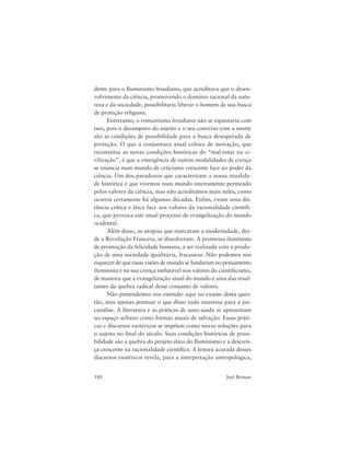 180 Joel Birman
dente para o Iluminismo freudiano, que acreditava que o desen-
volvimento da ciência, promovendo o domínio racional da natu-
reza e da sociedade, possibilitaria liberar o homem de sua busca
de proteção religiosa.
Entretanto, o romantismo freudiano não se espantaria com
isso, pois o desamparo do sujeito e o seu convívio com a morte
são as condições de possibilidade para a busca desesperada de
proteção. O que a conjuntura atual coloca de inovação, que
reconstitui as novas condições históricas do “mal-estar na ci-
vilização”, é que a emergência de outras modalidades de crença
se enuncia num mundo de ceticismo crescente face ao poder da
ciência. Um dos paradoxos que caracterizam a nossa atualida-
de histórica é que vivemos num mundo inteiramente permeado
pelos valores da ciência, mas não acreditamos mais neles, como
ocorria certamente há algumas décadas. Enfim, existe uma dis-
tância crítica e ética face aos valores da racionalidade científi-
ca, que provoca este atual processo de evangelização do mundo
ocidental.
Além disso, as utopias que marcaram a modernidade, des-
de a Revolução Francesa, se dissolveram. A promessa iluminista
de promoção da felicidade humana, a ser realizada com a produ-
ção de uma sociedade igualitária, fracassou. Não podemos nos
esquecer de que essas visões de mundo se fundaram no pensamento
iluminista e na sua crença inelutável nos valores do cientificismo,
de maneira que a evangelização atual do mundo é uma das resul-
tantes da quebra radical desse conjunto de valores.
Não pretendemos nos estender aqui no exame desta ques-
tão, mas apenas pontuar o que disso tudo interessa para a psi-
canálise. A literatura e as práticas de auto-ajuda se apresentam
no espaço urbano como formas atuais de salvação. Essas práti-
cas e discursos esotéricos se impõem como novas soluções para
o sujeito no final do século. Suas condições históricas de possi-
bilidade são a quebra do projeto ético do Iluminismo e a descren-
ça crescente na racionalidade científica. A leitura acurada desses
discursos esotéricos revela, para a interpretação antropológica,
 