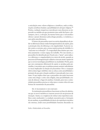 181Estilo e Modernidade em Psicanálise
a articulação entre valores religiosos e científicos, onde as infor-
mações científicas fundam a possibilidade de salvação religiosa.56
Porém, a sedução inequívoca exercida por esses discursos se em-
preende na medida em que prometem uma saída fácil para o de-
samparo, isto é, a salvação, da mesma forma que o narcotráfico
oferece o prazer dionisíaco pelas drogas pesadas, e a medicina, a
cura pelos psicofármacos.
O futuro da psicanálise estará na estrita dependência de po-
der se diferenciar dessas ondas homogeneizadoras do sujeito, para
a promoção ética da diferença e da singularidade. É preciso na-
dar contra a corrente, pois a nossa matéria-prima de trabalho é o
“mal-estar na civilização”. É a tragicidade deste destino que cons-
titui justamente o nosso espaço de trabalho. Por isso mesmo, a
psicanálise foi identificada por Freud com a “peste”, pois indica-
va a diferença e a singularidade já no início do século, quando os
processos de homogeneização subjetiva estavam muito aquém do
que as novas tecnologias possibilitam na atualidade. Porém, para
que este contraponto diferencial do sujeito se produza pela psi-
canálise, é necessário que os analistas possam assumir radicalmente
os riscos implicados na função de psicanalisar. Para a ocupação
efetiva desse lugar simbólico não se coloca como possibilidade a
proteção do pai, pois a função analítica é marcada pelo risco cons-
tante. O que implica dizer que a psicanálise não pode funcionar
como uma droga e como uma religião, duas possibilidades cru-
ciais de silenciar o lugar do analista. Contudo, para isso a comu-
nidade psicanalítica precisa se voltar para o exame crítico de suas
formas de transmissão da psicanálise.
XI. A TRANSMISSÃO E SEUS IMPASSES
As instituições psicanalíticas funcionam na base de adesões,
em que os novos membros se inserem através de um processo de
iniciação. Assim, se a exigência de realizar uma experiência ana-
lítica como analisando é a condição necessária para a formação
de um analista, as possibilidades de desvio da experiência iniciática
são imensas, sendo essas possibilidades bastante discutidas na
 