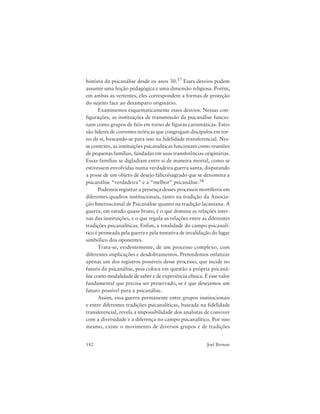 182 Joel Birman
história da psicanálise desde os anos 30.57 Esses desvios podem
assumir uma feição pedagógica e uma dimensão religiosa. Porém,
em ambas as vertentes, eles correspondem a formas de proteção
do sujeito face ao desamparo originário.
Examinemos esquematicamente esses desvios. Nessas con-
figurações, as instituições de transmissão da psicanálise funcio-
nam como grupos de fiéis em torno de figuras carismáticas. Estes
são líderes de correntes teóricas que congregam discípulos em tor-
no de si, baseando-se para isso na fidelidade transferencial. Nes-
se contexto, as instituições psicanalíticas funcionam como reuniões
de pequenas famílias, fundadas em suas transferências originárias.
Essas famílias se digladiam entre si de maneira mortal, como se
estivessem envolvidas numa verdadeira guerra santa, disputando
a posse de um objeto de desejo fálico/sagrado que se denomina a
psicanálise “verdadeira” e a “melhor” psicanálise.58
Podemos registrar a presença desses processos mortíferos em
diferentes quadros institucionais, tanto na tradição da Associa-
ção Internacional de Psicanálise quanto na tradição lacaniana. A
guerra, em estado quase bruto, é o que domina as relações inter-
nas das instituições, e o que regula as relações entre as diferentes
tradições psicanalíticas. Enfim, a totalidade do campo psicanalí-
tico é permeada pela guerra e pela tentativa de invalidação do lugar
simbólico dos oponentes.
Trata-se, evidentemente, de um processo complexo, com
diferentes implicações e desdobramentos. Pretendemos enfatizar
apenas um dos registros possíveis desse processo, que incide no
futuro da psicanálise, pois coloca em questão a própria psicaná-
lise como modalidade de saber e de experiência clínica. É esse valor
fundamental que precisa ser preservado, se é que desejamos um
futuro possível para a psicanálise.
Assim, essa guerra permanente entre grupos institucionais
e entre diferentes tradições psicanalíticas, baseada na fidelidade
transferencial, revela a impossibilidade dos analistas de conviver
com a diversidade e a diferença no campo psicanalítico. Por isso
mesmo, existe o movimento de diversos grupos e de tradições
 
