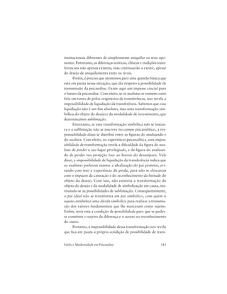 183Estilo e Modernidade em Psicanálise
institucionais diferentes de simplesmente aniquilar os seus opo-
nentes. Entretanto, as diferenças teóricas, clínicas e tradições trans-
ferenciais não apenas existem, mas continuarão a existir, apesar
do desejo de aniquilamento entre os rivais.
Porém, é preciso que atentemos para uma questão básica que
está em pauta nessa situação, que diz respeito à possibilidade de
transmissão da psicanálise. Existe aqui um impasse crucial para
o futuro da psicanálise. Com efeito, se os analistas se reúnem como
fiéis em torno de pólos originários de transferência, isso revela a
impossibilidade de liquidação da transferência. Sabemos que essa
liquidação não é um fim absoluto, mas uma transformação sim-
bólica do objeto do desejo e da modalidade de investimento, que
denominamos sublimação.
Entretanto, se essa transformação simbólica não se instau-
ra e a sublimação não se inscreve no campo psicanalítico, a res-
ponsabilidade disso se distribui entre as figuras do analisando e
do analista. Com efeito, na experiência psicanalítica, esta impos-
sibilidade de transformação revela a dificuldade da figura do ana-
lista de perder o seu lugar privilegiado, e da figura do analisan-
do de perder sua proteção face ao horror do desamparo. Vale
dizer, a impossibilidade de liquidação da transferência indica que
os analistas preferem manter a idealização do pai protetor, evi-
tando com isso a experiência da perda, para não se chocarem
com o impacto da castração e do reconhecimento da finitude do
objeto do desejo. Com isso, não existiria a transformação do
objeto do desejo e da modalidade de simbolização em causa, ins-
tituindo-se as possibilidades de sublimação. Conseqüentemente,
o pai ideal não se transforma em pai simbólico, com quem o
sujeito estabelece uma dívida simbólica para realizar a transmis-
são dos valores fundamentais que lhe marcaram como sujeito.
Enfim, seria esta a condição de possibilidade para que se pudes-
se constituir o sujeito da diferença e o acesso ao reconhecimento
do outro.
Portanto, a impossibilidade dessa transformação nos revela
que fica em pauta a própria condição de possibilidade de trans-
 